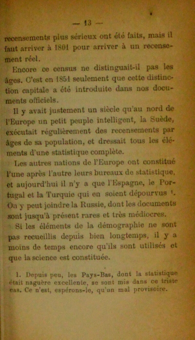 recensoracnts plus sérieux ont été faits, mais il faut arriver à 1801 pour arriver à un recense- ment réel. Encore ce census ne distinguait-il pas les âges. C’est en 1851 seulement que cette distinc- tion capitale a été introduite dans nos docu- ments officiels. Il y avait justement un siècle qu’au nord de l’Europe un petit peuple intelligent, la Suède, exécutait régulièrement dos recensements par âges do sa population, et dressait tous les élé- ments d’une statistique complète. Les autres nations do l’Europe ont constitué l’une après l’autre leurs bureaux do statistique, et aujourd’hui il n’y a que l’Espagne, le Por- tugal et la Turquie qui en soient dépourvus On y peut joindre la Russie, dont les documents sont jusqu’à présent rares et très médiocres. Si les éléments do la démographie ne sont pas recueillis depuis bien longtemps, il y a moins do temps encore qu’ils sont utilisés et que la science est constituée. 1. Depuis peu, les Pays-Bas, dont la statistique «Hait naguère excellente, se sont mis dans ce triste cas. Ce n’est, espërons-lc, qu’un mal provisoire.