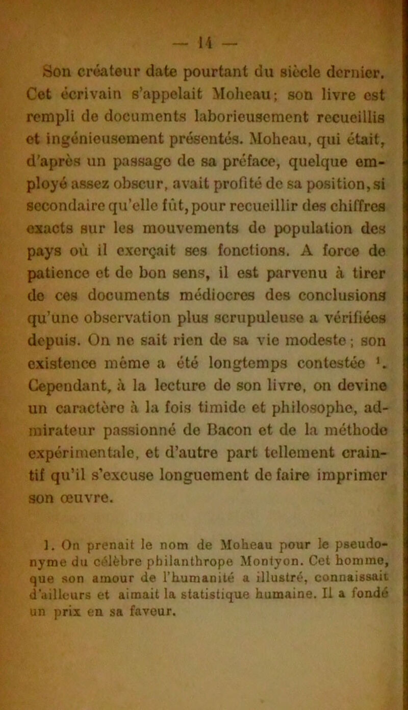 Son créateur date pourtant du siècle dernier. Cet écrivain s’appelait Moheau; son livre est rempli de documents laborieusement recueillis et ingénieusement présentés. Moheau, qui était, d'après un passage de sa préface, quelque em- ployé assez obscur, avait profité de sa position,si secondaire qu’elle fût, pour recueillir des chiffres exacts sur les mouvements do population des pays où il exerçait ses fonctions. A force de jjatienco et de bon sens, il est parvenu à tirer do ces documents médiocres des conclusions qu’une observation plus scrupuleuse a vérifiées depuis. On ne sait rien de sa vie modeste ; son existence même a été longtemps contestée *. Cependant, à la lecture de son livre, on devine un caractère à la fois timide et philosophe, ad- mirateur passionné de Bacon et de la méthode expérimentale, et d’autre part tellement crain- tif qu’il s’excuse longuement de faire imprimer son œuvre. 1. On prenait le nom de Moheau pour le pseudo- nyme du célèbre philanthrope Montyon. Cet homme, que son amour de l’humanité a illustré, connaissait d'ailleurs et aimait la statistique humaine. Il a fondé un prix en sa faveur.