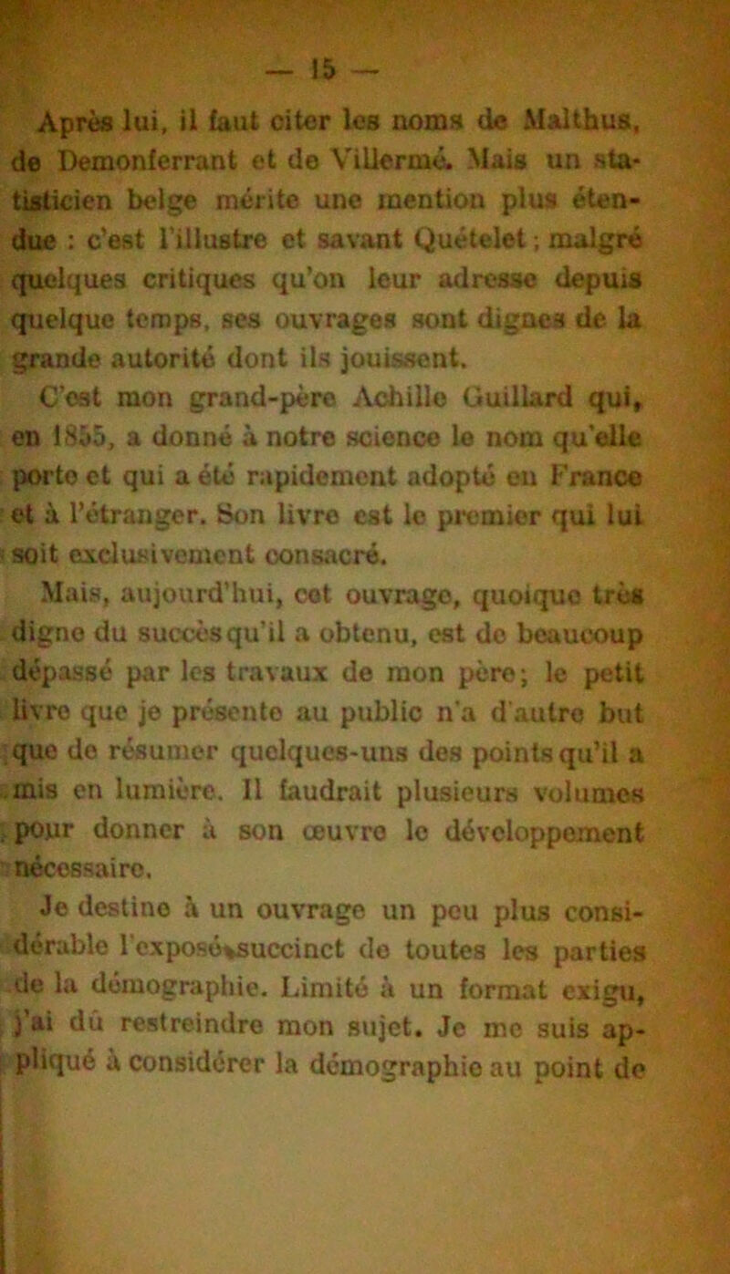 Après lui, il faut citer les noms de Malthus, de Demonferrant et de Viliermé. Mais un sta- tisticien belge mérite une mention plus éten- due : c’est l’illustre et savant Quételet ; malgré (|uclques critiques qu’on leur adresse depuis quelque temps, ses ouvrages sont dignes de la grande autorité dont ils jouissent. C’est mon grand-père jVchillo Guillard qui, en 1855, a donné à notre science le nom qu’elle porto et qui a été rapidement adopté eu France et à l’étranger. Son livre est le pit'mier qui lui soit exclusivement consacré. Mais, aujourd’hui, cet ouvrage, quoique très digne du succès qu’il a obtenu, est do beaucoup dépassé par les travaux de mon père; le petit livre que je présente au public n’a d’autre but que de résumer quelques-uns des points qu’il a .mis en lumière. Il faudrait plusieurs volumes , pour donner à son œuvre le développement s nécessaire. Je destine à un ouvrage un peu plus consi- dérable l'exposé^succinct do toutes les parties de la démographie. Limité à un format exigu, j’ai dû restreindre mon sujet. Je me suis ap- ; pliqué à considérer la démographie au point do i