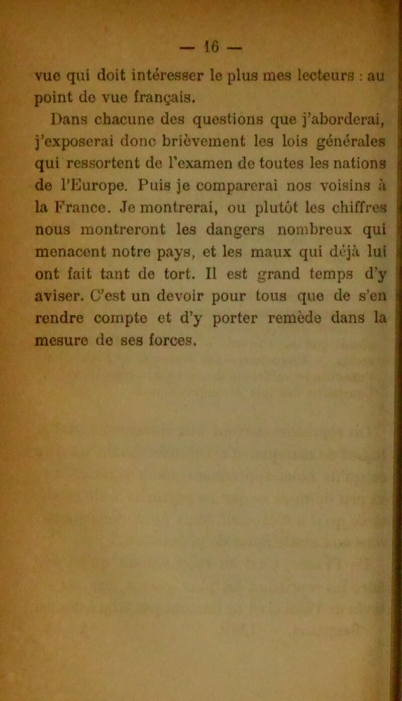 vue qui doit intéresser le plus mes lecteurs : au point do vue français. Dans chacune des questions que j’aborderai, j’exposerai donc brièvement les lois générales qui ressortent do l’examen de toutes les nations de l’Europe. Puis je comparerai nos voisins à la France. Je montrerai, ou plutôt les chiffres nous montreront les dangers nombreux qui menacent notre pays, et les maux qui déjà lui ont fait tant de tort. Il est grand temps d’y aviser. C’est un devoir pour tous que de s’en rendre compte et d’y porter remède dans la mesure do ses forces.