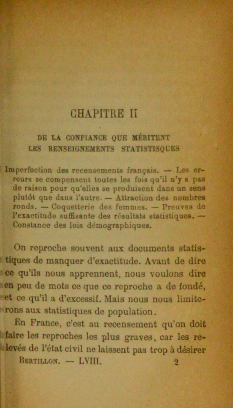 DB LA CONFIANCE QUE MÉRITENT LES RENSEIGNEMENTS STATISTISQUEvS Imperfection de« recensements français. — Les er- reurs se compensent toutes les fois qu’il n’y a pas de raison pour qu'elles se produisent dans un sens plutdt que dans l’autre. — Attraction des nombres ronds. — Coquetterie des femmes. — PreuTcs de l’exactitude suffisante des résultats statistiques. — Constance des lois démographiques. On reproche souvent aux documents statis- tiques do manquer d’exactitude. Avant do dire CO qu’ils nous apprennent, nous voulons dire on peu de mots ce que ce reproche a do fondé, et ce qu’il a d’excessif. Mais nous nous limite- rons aux statistiques de population. En France, c’est au recensement qu’on doit faire les reproches les plus graves, car les re- i' lovés do l’état civil ne laissent pas trop à désirer Bertillon. — LVIII. 2