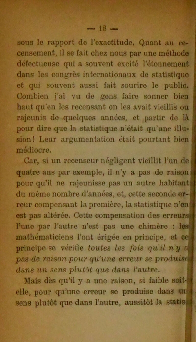 üous lo rapport de l’exactitude. Quant au re- censement, il se fait chez nous par une méthode défectueuse qui a souvent excité l’étonnement dans les congrès internationaux do statistique et qui souvent aussi fait sourire 1e public. Combien j’ai vu do gens faire sonner bien haut qu’on les recensant on les avait vieillis ou rajeunis do quelques années, et partir do là pour dire quo la statistique n’était qu’une illu- sion! Leur argumentation était pourtant bien médiocre. Car, si un recenseur négligent vieillit l’un de quatre ans par exemple, il n’y a pas do raison pour qu’il no rajeunisse pas un autre habitant du même nombre d’années, et, cetto seconde er- reur compensant la première, la statistique n’en est pas altérée. Cotte compensation des erreurs l’uno par l’autre n’est pas une chimèro : les mathématiciens l’ont érigée en principe, ot ce principe se vérifie toutes les fois qu'il n'y sm pas de raison pour qu'une erreur se produisfil dans un sens plutôt que dans l'autre. Mais dès qu’il y a une raison, si faible scrit-|| elle, pour qu’une erreur so produise dans my sens plutôt que dans l’autre, aussitôt la statis*