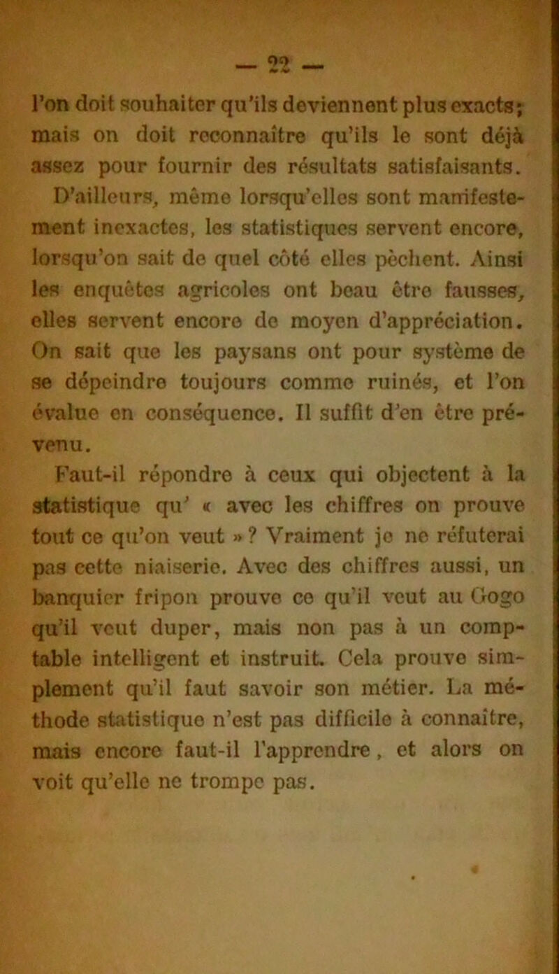 Oc> _ l’on doit souhaiter qu’ils deviennent plus exacts; mais on doit reconnaître qu’ils le sont déjà assez pour fournir des résultats satisfaisants. D’ailleurs, même lorsqu’elles sont manifeste- ment inexactes, les statistiques servent encore, lorsqu’on sait do quel côté elles pèchent. Ainsi les enquêtes agricoles ont beau être fausses, elles servent encore do moyen d’appréciation. On sait que les paysans ont pour système de se dépeindre toujours comme ruinés, et l’on évalue en conséquence. Il suffit d’en être pré- venu. Faut-il répondre à ceux qui objectent à la statistique qu’ « avec les chiffres on prouve tout ce qu’on veut »? Vraiment je ne réfuterai pas cette niaiserie. Avec des chiffres aussi, un banquier fripon prouve ce qu’il veut au Gogo qu’il veut duper, mais non pas à un comp- table intelligent et instruit. Cela prouve sim- plement qu’il faut savoir son métier. La mé- thode statistique n’est pas difficile à connaître, mais encore faut-il l’apprendre, et alors on voit qu’elle ne trompe pas.