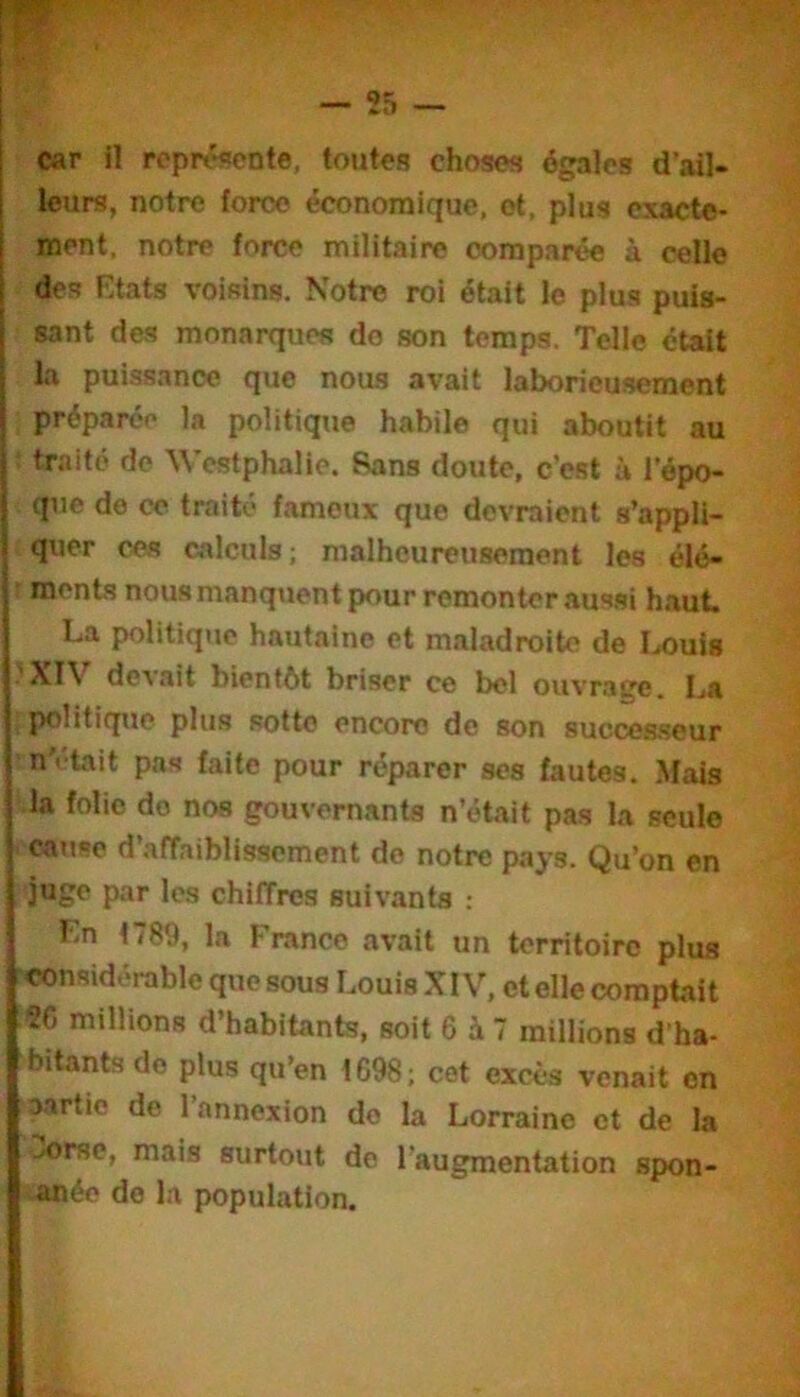 f . ( car n représente, toutes choses égales d’ail- leurs, notre force économique, et, plus exacte- ment, notre force militaire comparée à celle des Etats voisins. Notre roi était le plus puis- sant des monarques do son temps. Telle était la puissance que nous avait laborieusement préparée la politique habile qui aboutit au : traité de \\’estphalie. Sans doute, c’est à l’épo- que de ce traité fameux que devraient s’appli- ^quer ces calculs; malheureusement les élé- ! ments nousmanquent pour remonter aus.si haut. La politique hautaine et maladroite de Louis .'XIV devait bientôt briser ce bel ouvrage. La ; politique plus sotte encore de son successeur ■nV-tait pas faite pour réparer ses fautes. .Mais la folie do nos gouvernants n’était pas la seule catise d’affaiblissement do notre pays. Qu’on en juge par les chiffres suivants ; En 1789, la France avait un territoire plus considérable que sous Louis XIV, et elle comptait ?C millions d’habitants, soit 6 à 7 millions d’ha- bitants do plus qu’en 1698; cet excès venait en aartio de l’annexion do la Lorraine et de la jorsc, mais surtout de l’augmentation spon- anée de la population.