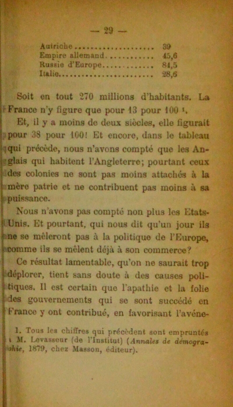 Autriche 39 Empire allemand 45,6 Rus«ie d’Europe 81,5 Italie i«,6 Soit on tout 270 millions d’habitants. La ^Franco n’y figure que pour 13 pour 100 Et, il y a moins do deux siècles, elle figurait ■pour 38 pour 100! Et encore, dans le tableau ^qui précède, nous n’avons compté que les An- ï'glais qui habitent l’Angleterre; pourtant ceux U des colonies no sont pas moins attachés à la } mère patrie et ne contribuent pas moins à sa I puissance. ; Nous n’avons pas compté non plus les Etats* Unis. Et pourtant, qui nous dit qu’un jour ils i.ne se mêleront pas à la politique do l’Europe, Vcomme iis se mêlent déjà à son commerce? I Ce résultat lamentable, qu’on ne saurait trop f déplorer, tient sans doute à des causes poli- tiques. Il est certain que l’apathie et la folie des gouvernements qui se sont succédé en Franco y ont contribué, en favorisant l’avéno- 1. Tous les chiffres qui préci’dent sont empruntés » M. Levasseur (de l’Institut) (Annales de démogra- phie, 1879, chez Masson, éditeur).