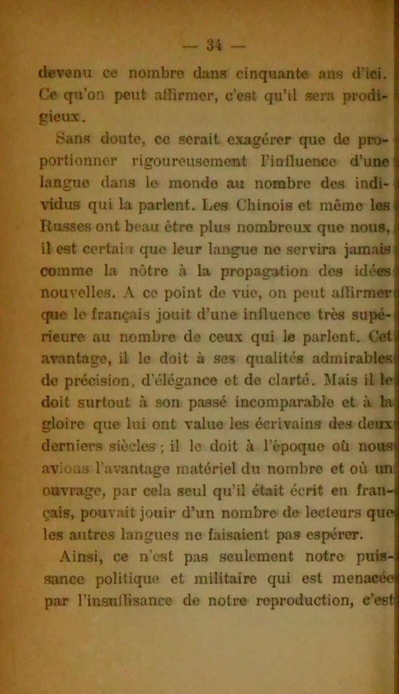 devenu ce nombre dans cinquante ans d'ici. Co qu’on peut alfirmer, c’est qu’il sera prodi- gieux. i Sans doute, ce serait exagérer que de pro- portionner rigoureu.soment rinfluenco d’une langue dan.s le monde au nombre des indi- vidus qui la parlent. Les Chinois et même las Russes ont beau être plus nombreux que nous, il est certai ) que leur langue no .servira jamais comme la nôtre à la propagation des idées nouvellc.s. ce point de viic, on peut atïirmer que le français jouit d’une influence très supé- rieure au nombre de ceux qui le parlent. Cet avantage, il le doit à ses qualités admirables do précision, d’élégance et do clarté. Mais il le doit surtout à son passé incomparable et à. la gloire que lui ont value les écrivains des deux derniers siècles ; il le doit à l’êpoquo où nous avions l'avantage matériel du nombre et où un ouvrage, par cela seul qu’il était écrit en fran- çais, pouvait jouir d’un nombre de lecteurs que les autres langues no faisaient pas espérer. Ainsi, ce n’est pas seulement notre puis- sance politique et militaire qui est menacée par l’insfurtisance de notre reproduction, c’est