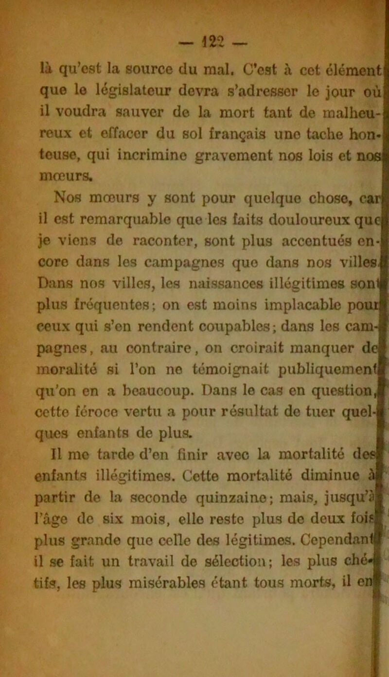 I — 12-2 — là qu’est la source du mal. C’est à cet élément que le législateur devra s’adresser le jour où il voudra sauver de la mort tant de malheu- reux et effacer du sol français une tache hon- teuse, qui incrimine gravement nos lois et nos mœurs. Nos mœurs y sont pour quelque chose, car il est remarquable que les faits douloimeux que je viens de raconter, sont plus accentués en- core dans les campagnes que dans nos villes, Dans nos villes, les naissances illégitimes sonl plus fréquentes ; on est moins implacable pour ceux qui s’en rendent coupables ; dans les cam- pagnes, au contraire, on croirait manquer de moralité si l’on no témoignait publiquement qu’on en a beaucoup. Dans le cas en question, cette féroce vertu a pour résultat do tuer quel- ques enfants de plus. Il me tarde d’en finir avec la mortalité des enfants illégitimes. Cette mortalité diminue à partir de la seconde quinzaine; mais, jusqu’à l’âgo de six mois, elle reste plus do doux fois plus grande que celle des légitimas. Cependant il se fait un travail de sélection ; les plus ché- tifs, les plus misérables étant tous morts, il en £