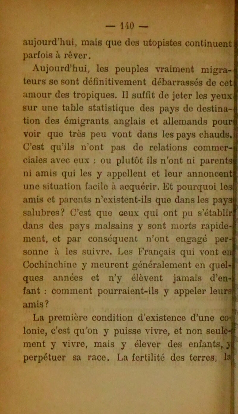 •'iT' — i iO — aujourd’hui, mais que des utopistes continuent parfois à rêver. Aujourd’hui, les peuples vraiment migra- teurs se sont définitivement débarrasses de cet amour des tropiques. Il suffit de jeter les yeux sur une table statistique des pays de destina- tion des émigrants anglais et allemands pour voir que très peu vont dans les pays chauds. C’est qu’ils n'ont pas do relations commer- ciales avec eux : ou plutôt ils n’ont ni parents ni amis qui les y appellent et leur annoncent une situation facile à acquérir. Et pourquoi les amis et parents n’existcnt-ils que dans les pays salubres? C’est que ceux qui ont pu s’établir dans des pays malsains y sont morts rapide- ment, et par conséquent n’ont engagé per- sonne à les suivre. Les Français qui vont eu Cochinchino y meurent généralement en quel- ques années et n’y élèvent jamais d’en- fant : comment pourraient-ils y appeler leurs amis? La première condition d’existence d’une co- lonie, c’est qu’on y puisse vi\Te, et non seule- ment y vivre, mais y élever des enfants, y perpétuer sa race. La fertilité des terres, la