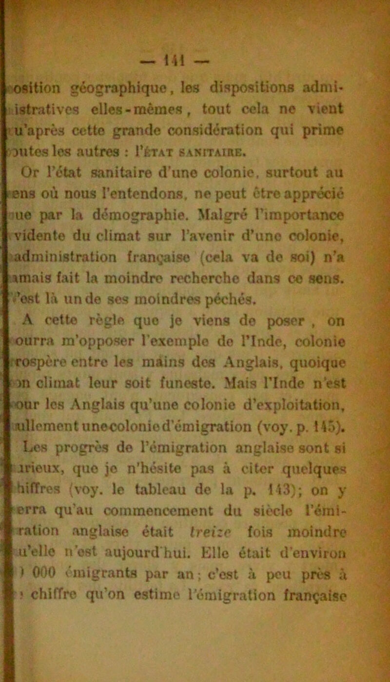 fORltion géographique, les dispositions admi> istratives elles - mêmes, tout cela ne vient lu’après cette grande considération qui prime 3utes les autres : I’état sakitaire. Or l’état sanitaire d'une colonie, surtout au ?Bns où nous l’entendons, ne peut être apprécié ^ue par la démographie. Malgré l’importance vidente du climat sur l’avenir d’une colonie, administration française (cela va de soi) n’a .imais fait la moindre recherche dans ce sens, -’ost là un de ses moindres péchés. A cette règle que je viens de poser , on ourra m’opposer l’exemple do l’Inde, colonie rrospère entre les mAins des .\nglais, quoique îon climat leur soit funeste. Mais l’Inde n’est ■our les Anglais qu’une colonie d’exploitation, lullemcntunecolonied’émigration (voy. p. 145). Los progrès de l’émigration anglaise sont si irieux, que je n’hésite pas à citer quelques hiffres (voy. le tableau de la p. 113); on y erra qu’au commencement du siècle l’éml- ralion anglaise était treize fois moindre u’ello n’ost aujourd'hui. Elle était d’environ ) 000 émigrants par an ; c’est à peu près à ! chiffre qu’on estime l’éraigratlon française