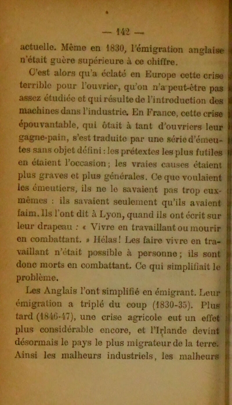 actuelle. Même en 1830, l’émigration anglaise n’était guère supérieure à ce chiffre. C est alors cju a eclato en Europe cette crise terrible pour l’ouvrier, qu’on n’a peut-être pas assez étudiée et qui résulte do l’introduction des machines dans l’industrie. En France, cette crise épouvanhible, qui ôtait à tant d’ouvriers leur gagne-pain, s’est traduite par une série d’émeu- tes sans objet defini ; les prétextes les plus futiles en étaient l’occasion ; les vraies causes étaient plus graves et plus générales. Ce que voulaient les cmeutiers, ils no le savaient pas trop eux- mêmes ; ils savaient seulement qu’ils avaient faim. Ils 1 ont dit à Lyon, quand ils ont écrit sur leur drapeau : * Vivre en travaillant ou mourir en combattant. » Hélas! Les faire vivre en tra- vaillant n’était possible à personne; ils sont donc morts on combattant. Ce qui simplifiait le problème. Les Anglais l’ont simplifié en émigrant. Leur émigration a triplé du coup (1830-35). Plus tard (18iG-i7), une crise agricole eut un effet plus considérable encore, et l’içlande devint désormais le pays le plus migrateur de la terre. Ainsi les malheurs industriels, les malheurs