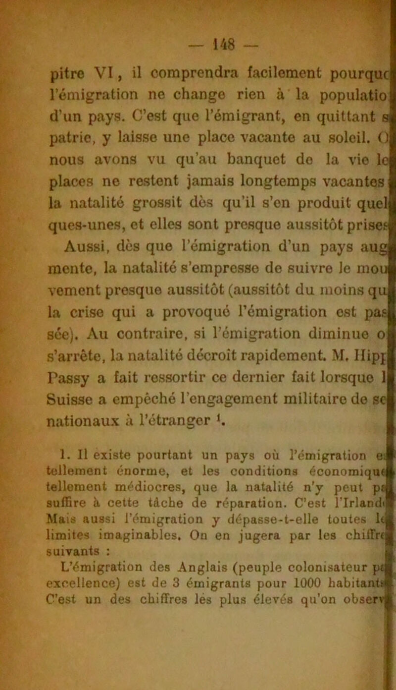 pitre VI, il comprendra facilement pourquc l’émigration ne change rien à la populatio d’un pays. C’est que l’émigrant, en quittant s patrie, y laisse une place vacante au soleil. O nous avons vu qu’au banquet do la vie le places ne restent jamais longtemps vacantes la natalité grossit dés qu’il s’on produit quel ques-unes, et elles sont presque aussitôt priset Aussi, dés que l’émigration d’un pays aug mente, la natalité s’empresse de suivre le mou voment presque aussitôt (aussitôt du moins qu la crise qui a provoqué l’émigration est pas séc). Au contraire, si l’émigration diminue o s’arrête, la natalité décroît rapidement M, Ilipj Passy a fait ressortir ce dernier fait lorsque 1 Suisse a empêché l’engagement militaire de sc nationau.x; à l’étranger t 1. Il existe pourtant un pays où l’émigration e; tellement énorme, et les conditions économique tellement médiocres, que la natalité n’y peut pt suffire à cette tàcbe de réparation. C’est l’Irlandi Mais aussi l’émigration y dépasse-t-elle toutes ldi limites imaginables. On en jugera par les chilTrfB suivants : 3 L’émigration des Anglais (peuple colonisateur ptl excellence) est de 3 émigrants pour 1000 habitant* C’est un des chiffres lés plus élevés qu’on observ