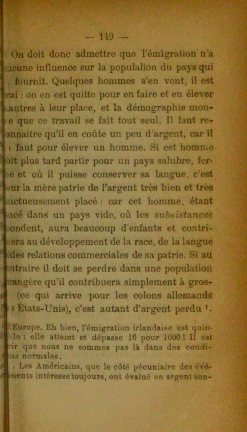 On doit donc admettre que l’émigration n’a jeune inlluenoe sur la populalion du pays qui . fournit. Quelques hommes s’en vont, il est ■ai : on en est quitte pour on faire et en élever autres à leur place, et la démographie mon- e que ce travail se fait tout seul. Il faut re- jnnaitre qu’il en coûte un peu d’argent, car il i faut pour élever un homme. Si cet homme lit plus tard partir pour un pays salubre, fer- 0 et où il puisse conserver sa langue, c’est ■lur la mère patrie de l’argent très bien et très jctueusement placé ; car cet homme, étant icé dans un pays vide, où les subsistances ondent, aura beaucoup d'enfants et contri- era au développement de la race, do la langue •des relations commerciales de sa patrie. Si au atrairc il doit se perdre dams une population Jtmgèro qu’il contribuera simplement à gros- fcc qui arrive pour les colons allemands » États-Unis), c'est autant d’argent perdu j Europe. Eh bien, l'émigration irlandaise est quin- le: elle atteint et dépasse 16 pour 10001 II est ir que nous ne somnaes pas là dans des oondi- is normales. . Les Américains, que le cété pécuniaire des évé- oenu intéresse toujours, ont évalué en argent son-