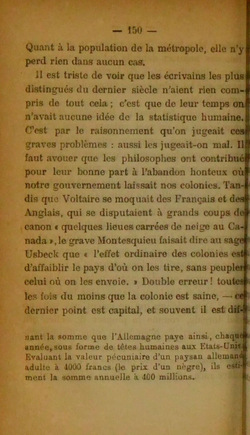 Quant à la population do la métropole, elle n’y perd rien dans aucun cas. il est triste de voir que les écrivains les plus distingués du dernier siècle n’aient rien com- pris de tout cela ; c'est que de leur temps on n’avait aucune idée de la statistique humaine. C’est par le raisonnement qu’on jugeait ces graves problèmes : aussi les jugeait-on mal. 11 faut avouer que les philosophes ont contribué pour leur bonne part à l’abandon honteux où notre gouvernement laissait nos colonies. Tan- dis que Voltaire se moquait des Français et des Anglais, qui se disputaient à grands coups do canon t quelques lieues carrées do neige au Ca- nada »,le grave Montesquieu faisait dire au sage Usbeck que t l’effet ordinaire des colonies est d’affaiblir le pays d’où on les tire, sans peupler celui où on les envoie. » Double erreur ! toutes les fois du moins que la colonie est saine, — c< dernier point est capital, et souvent il est dif- nant la somme que l’Allemagne paye ainsi, chaqu< année, sous forme de têtes humaines aux Etats-Unis- Evaluant la valeur pécuniaire d’un paysan allemam adulte à. 4000 francs (le prix d’un nègre), ils esti- ment la somme annuelle a 400 millions.