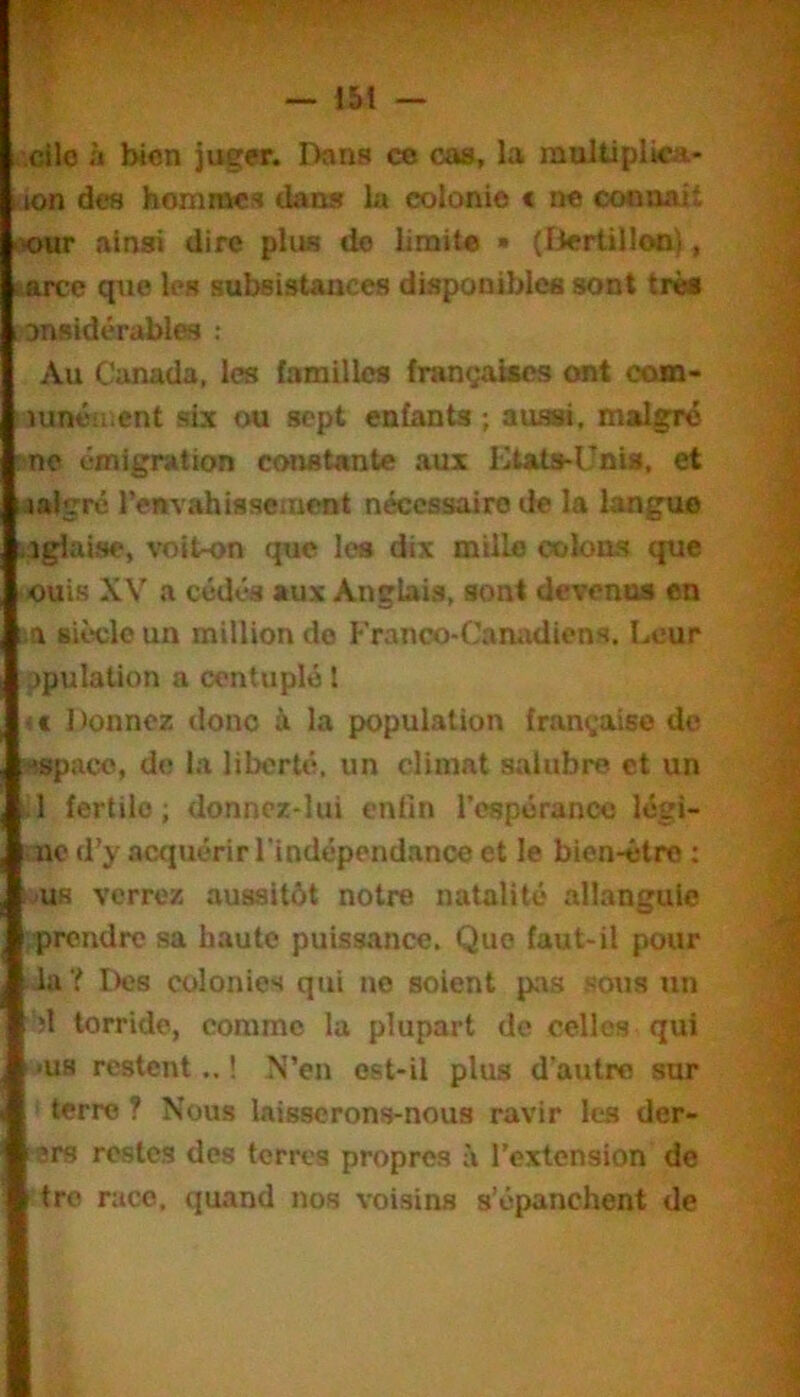 .'.cilo à Won juger. Dans ce cas, la mulüplica- Kion des hommes dan» lu colonie < ne coonait «>ur ainsi dire plus do limite » (Bertillon), larcc que le» subsistances disponibles sont très ; onsidérables : Au Canada, les familles françaises ont coœ- mnén^ent six ou sept enfants ; aussi, malgré 'ne émigration constante aux Etats-Unis, et aalgré l’envahissement nécessaire de la langue - îglaise, voit-on que les dix mille c»ioas que ouis XV a cédés aux Anglais, sont devenus en lia siècle un million de Franco-Canadiens. Leur ppulation a centuplé l < t 1 )onnez donc à la population française de -espace, de la liberté, un climat salubre et un 1 fertile; donnez-lui enfin respérancc légi- iic d’y acquérir l’indépendance et le bien-être : MUR verrez aussitôt notre natalité allangule .prendre sa haute puissance. Que faut-il pour -la ? Des colonies qui no soient pas sous un '1 torride, comme la plupart de celles qui ■us restent..! N’en est-il plus d’autre sur terre ? Nous laisserons-nous ravir les der- ars restes des terres propres à l’extension de tro race, quand nos voisins s’épanchent de