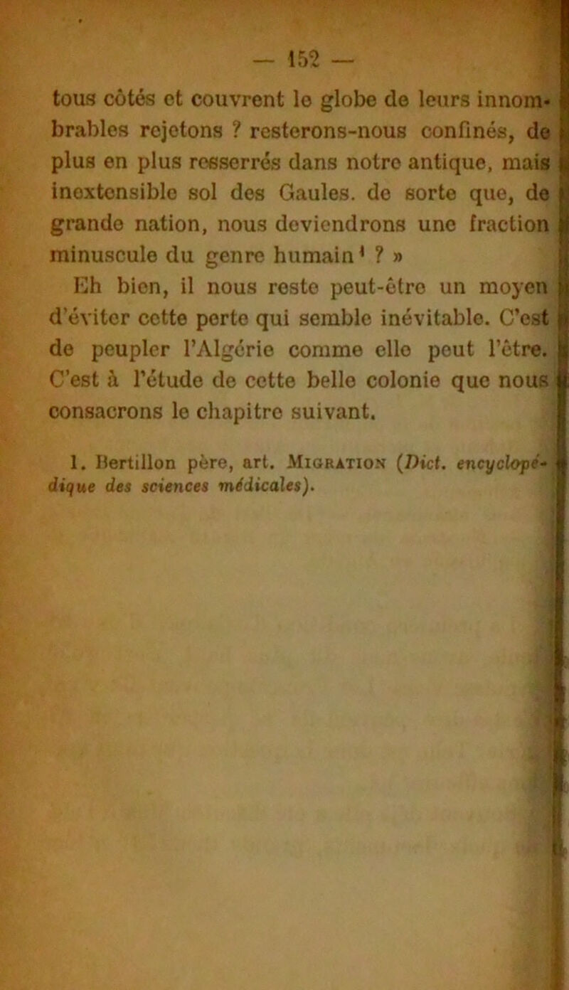 1 tous côtés et couvrent le globe de leurs innom» brables rejetons ? resterons-nous confinés, do plus en plus resserrés dans notre antique, mais inextensible sol des Gaules, do sorte que, de grande nation, nous deviendrons une fraction minuscule du genre humain * ? » Eh bien, il nous reste peut-être un moyen d’éviter cette perte qui semble inévitable. C’est do peupler l’Algérie comme elle peut l’être. C’est à l’étude de cette belle colonie que nous, consacrons le chapitre suivant. ' 1. Bertillon père, art. Migration {Dict. encyclopé- dique des sciences médicales).