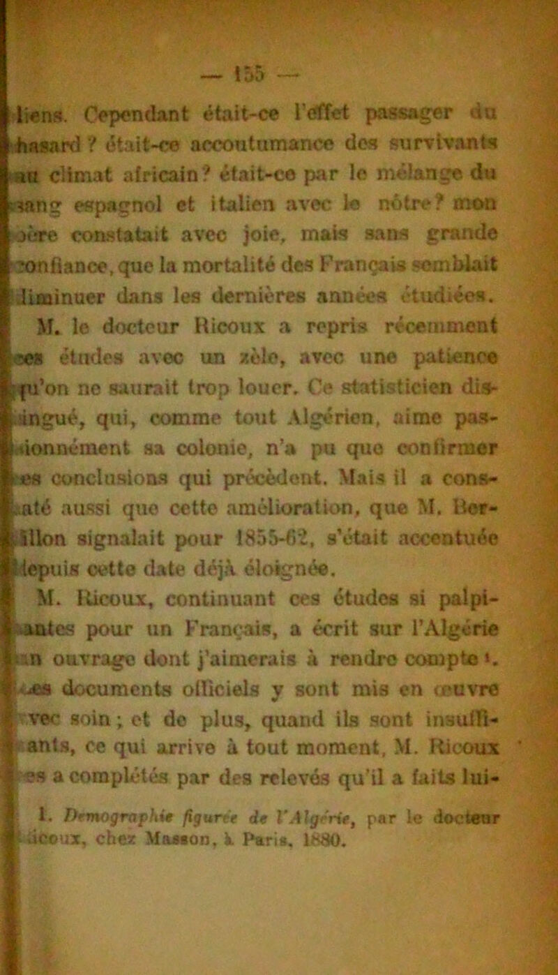 — — liens. Cependant était-ce l’éffet passager du hasard ? était-ce accontumance dos survivants au climat africain? était-ce par lo mélange du ïu»ng espagnol et italien avec le notre? mon «aère constatait avec joie, mais sans grande confiance, que la mortalité des F'rançais .semblait iilisainuer dans les dernières années étudiées. M. le docteur Ricoux a repris récemment oes études avec un sole, avec une patience [fu’on no saurait trop louer. Ce statisticien dis- iàngué, qui, ccHnme tout Algérien, aime pas- efionnément sa colonie, n’a pu que confirmer ces conclusions qui précèdent. Mai.s il a cons- .saté au-ssi que cette amélioration, que M. Ber- Allon signalait pour 1855-fiî, s’était accentuée iepuis cette date déjà éloignée, M. Ricoux, continuant ces études si palpi- Mmtc.s pour un Français, a écrit sur l’Algérie lin OB.vrago dont j’aimerais à rendre compte >. documents olliciels y sont mis en œuvre |^ve<- soin ; et do plus, quand ils .sont insulTi- ir'ants, ce qui arrive à tout moment, M. Ricoux es a complétés par des relevés qu’il a faits lui- 1. Drmogrvph%0 figurtt de VAlgrrtt, par le doctear làccux, cheat MaMon, k Paria, 1880.