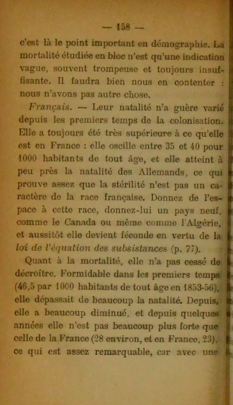 c’est là le point important on démographie. La mortalité étudiée en bloc n’est qu’une indication vague, souvent trompeuse et toujours insuf- lisante. Il faudra bien nous en contenter : noua n’avons pas autre chose. Français. — Leur natalité n’a guère varié depuis les premiers temps do la colonisation. Elle a toujours été très supérieure à ce qu’elle est en Franco : elle oscille entre 35 et 40 pour 1000 habitants de tout âge, et elle atteint à peu près la natalité des Allemands, ce qui prouve assez que la stérilité n’est pas un ca- ractère de la race française. Donnez de l’es- pace à cette race, donnez-lui un pays neuf, comme le Canada ou même comme l'Algérie, et aussitôt elle devient féconde en vertu de la loi de l’équation des subsistances (p. 77). Quant à la mortalité, elle n’a pas cessé de < décroître. Formidable dans les premiers terapa ^ (46,5 par 1000 habitants de tout âge en 1853-56), : elle dépassait de beaucoup la natalité. Depuis, ’ elle a beaucoup diminué, et depuis quelque» années elle n’est pas beaucoup plus forte que celle de la France ('28 environ, et en France, 23). ce qui est assez remarquable, car avec une