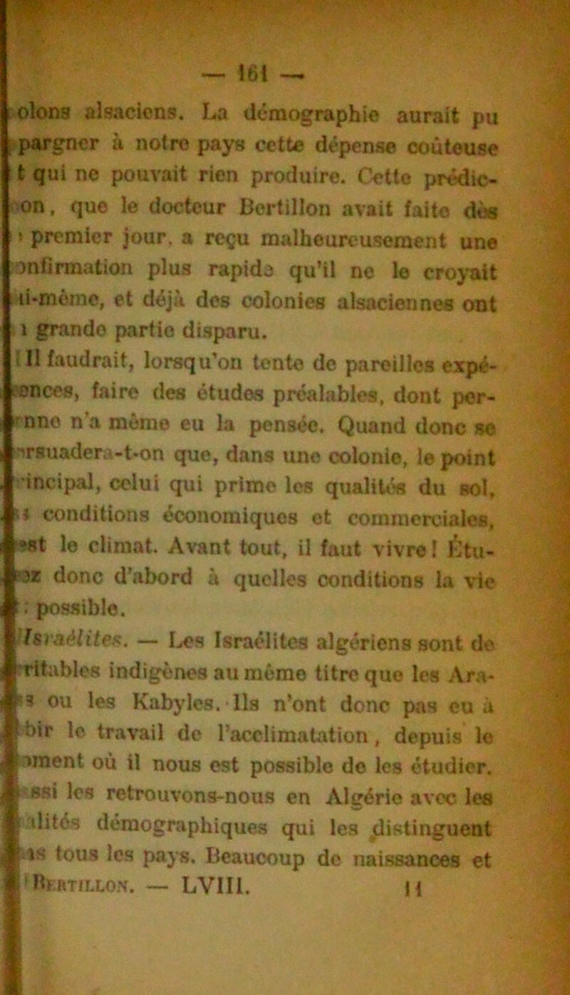 olons alsaciens. La démographie aurait pu I pargner à notre pays cette dépense coûteuse t qui ne pouvait rien produire. Cette prêdic- on. que le docteur Bertillon avait faite dèa > premier jour, a reçu malheureusement une )nnrmatiou plus rapide qu’il ne le croyait 1 li-môinc, et déjà des colonies alsaciennes ont 1 grande partie disparu. !I1 faudrait, lorsqu’on tente do pareilles expé- ?onces, faire des études préalables, dont per- ^nne n’a même eu la pensée. Quand donc sc flrsuadera-t-on que, dans une colonie, le point ’incipal, celui qui prime les qualités du sol, U conditions économiques et commerciales, >?8t le climat. Avant tout, il faut vivre! Étu- ot donc d’abord à quelles conditions la vie ; possible. Israélite/^. — Les Israélites algériens sont de Tltablos indigènes au même titre que les Ara- î3 ou les Kabyles. Ils n’ont donc pas eu à ■bir le travail de l’acclimatation, depuis le ornent où il nous est possible de les étudier. «Bsi les retrouvons-nous en Algérie avec les dités démographiques qui les distinguent its tous les pays. Beaucoup de naissances et 'RntTiLLON. — LVIIl. H