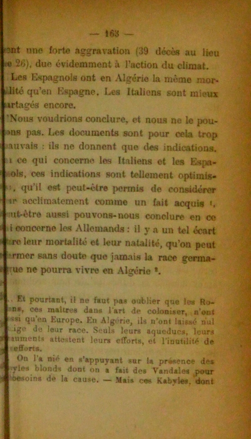 tînt une forte aggravation (39 décès au lieu » 26), due évidemment à l’action du climat. Lcfl Espagnols ont en Algérie la môme mor> liiité qu’en Espagne. Les Italiens sont mieux iirtagés encore. Noua voudrions conclure, et nous no le pou- ^ns pas. Les documents sont pour cela trop auvais : Us ne donnent que des indications, i ce qui concerne les Italiens et les Eap«i> i‘!Ols, ces indications sont tellement optiinis- qu’il est pcul-ôlre permis de considéror ir acclimatement comme un (ait acquis «. nnt-être aussi pouvons-nous conclure en oo i eoncorno les AUemands : il y a un tel écart tre leur morUlité et leur natalité, qu’on peut •rmer sans doute que jaœ.ais la race germa- :ue ne pourra vivre en Algérie •. . Et pourtant, il ne faut pa* oiitiUer que les Ro- ns, ces instires dsus l*srt de coloniser, n’oDt üsi qu'en Europe. En Alg.>rie, ih n’ont Uiss-^ nul igo de leur race. Seuls leurs aqueducs, leurs lumenti attestent leurs efforts, et l’inutilité de efforts. On 1 a nié en t’appujant ssr la prw*ence dea ■ Trie» blonds dont on a fait des Vandales doot ; besoins de la cause. — Maia ces Kabyles, «font