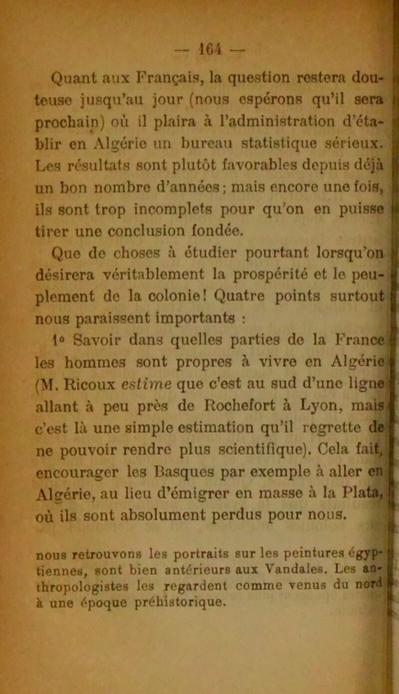 - 1C4 Quant aux Français, la question restera clou- N teuse jusqu’au jour (nous espérons qu’il sera ij prochain) où il plaira à l’administration d’éta- ij blir en Algérie un bureau statistique sérieux. ^ Les résultats sont plutôt favorables depuis déjà | un bon nombre d’années ; mais encore une fois, | ils sont trop incomplets pour qu’on en puisse |è tirer une conclusion fondée. Il Que do choses à étudier pourtant lorsqu’on ^ désirera véritablement la prospérité et le i)eu- plement de la colonie! Quatre points surtout nous paraissent importants : l® Savoir dans quelles parties do la France les hommes sont propres à vivre on Algérie (M. Ricoux estime que c’est au sud d’une ligne allant à peu près de Rochefort à Lyon, mais- c’est là une simple estimation qu’il regrette de ne pouvoir rendre plus scientifique). Cela fait, encourager les Basques par e.\emple à aller en Algérie, au lieu d’émigrer en masse à la Plata, où ils sont absolument perdus pour nous. | nous retrouvons les portraits sur les peintures égyp-1 tiennes, sont bien antérieurs aux Vandales. Les an-1 thropologistes les regardent comme venus du nord I à une époque préhistorique. f I