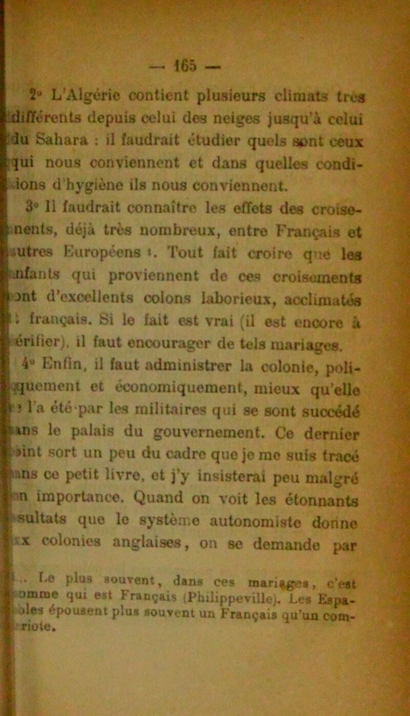 — <65 î» L’Algérie contient plusieurs climats très Ixlifférenta depuis celui des neiges jusqu'à celui :du Sahara : il faudrait étudier quels sont ceux :qui nous conviennent et dans quelles condi- àons d'hygiène ils nous conviennent. 3 11 faudrait connaître les etTots des croiso- .nents, déjà très nombreux, entre Français et iUtros Européens i. Tout fait croire que les ijifants qui proviennent de ces croisements ont d’excellents colons laborieux, acclimatés 11 français. Si le fait est vrai (il est encore à lérilier), il faut encourager de tels mariages. 4* Enfin, il faut administrer la colonie, poli- ^[ueraent et économiquement, mieux qu’elle 1 î l’a été par les militaires qui se sont succédé uns le palais du gouvernement. Ce dernier sint sort un peu du cadre que je me suis tracé t ins ce petit livre, et j’y insisterai peu malgré >m importance. Quand on voit les étonnants ■Bultats que le système autonomiste donne i'.x colonies anglaises, on se demande par < . I-e plus sourent, dans ces mari%gea, eWt iomme qui est Français (Philippeville). Les Espa- ^ épK)Ut6nt plus souvent un Français <][u*ua cora- ' riote.