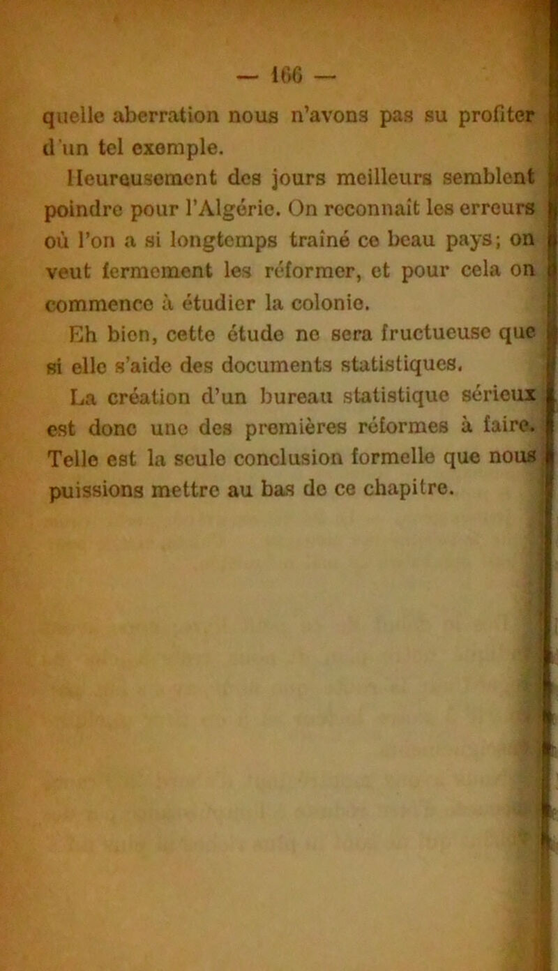 quelle aberration nous n’avons pas su profiter d’un tel exemple. Heureusement des jours meilleurs semblent poindre pour l’Algérie. On reconnaît les erreurs où l’on a si longtemps traîné ce beau pays; on veut fermement les réformer, et pour cela on commence à étudier la colonie. Eh bien, cette étude no sera fructueuse que si elle s’aide des documents statistiques. La création d’un bureau statistique sérieux est donc une des premières réformes à faire. Telle est la seule conclusion formelle que nous puissions mettre au bas do ce chapitre.