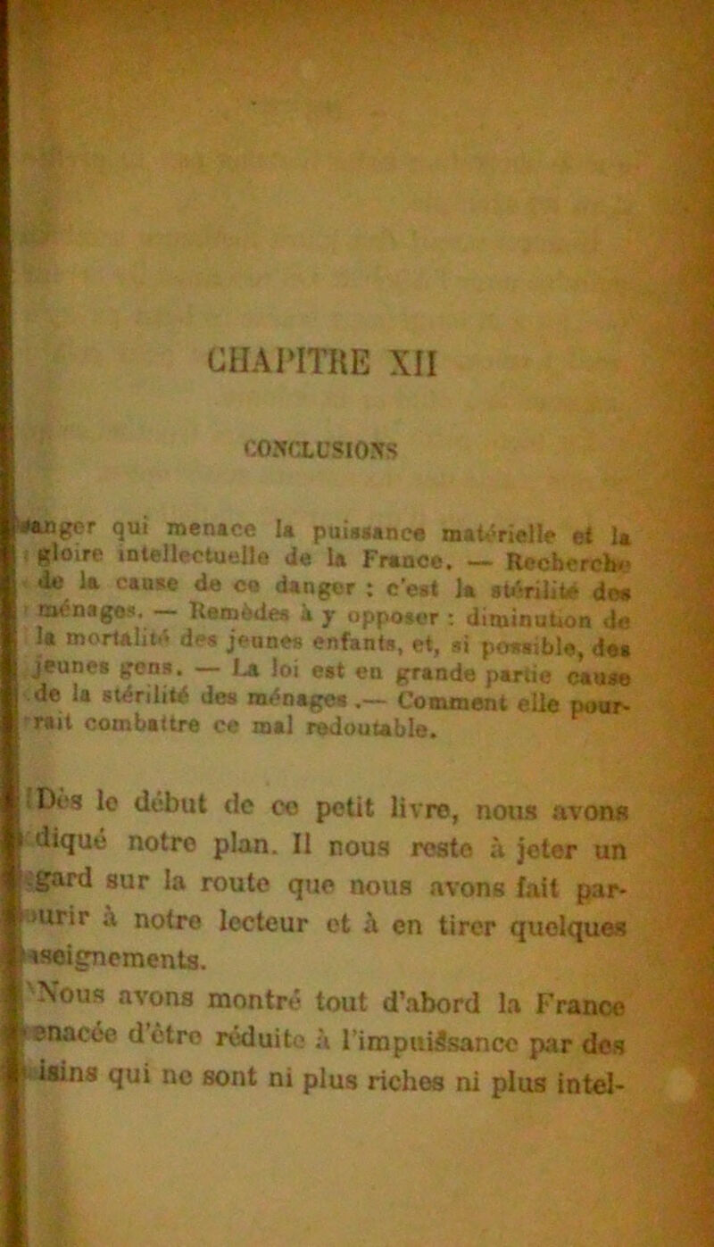 CHAPITRE XII C05CXÜSIOSS “•angor qui menace la puiaaancfl n>aU>rietIe et la gloire intellectuella de la France. — Recbercb«.> de la canae de ce danger ; c’eat la «tihilite dea nw^nage*. Reaièdea k y opposer : diminuUon do la mortalité dw jeunes enfants, et, si possible, des jeunes gens. — La loi est en grande partie cause de la stérilité des ménages.— Comment elle pour- 'rait combattre ce mal redoutable. (Dca le début de co petit livre, nous .ivon« •diqué notre plan. Il nous reste à jeter un sgard sur la route que nous avons fait par- «urir à notre lecteur et h en tirer quelques «seignementa. 'Noua avons montre tout d’abord la France cenacée dôtro réduite .à l’impuiSsancc par des ^dlins qui no sont ni plus riches ni plus intel-