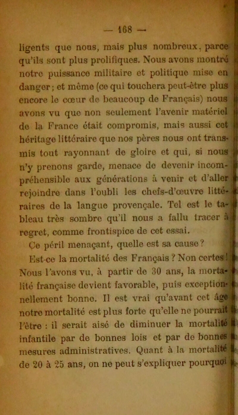 ligents que nous, mais plus nombreux, parce ^ qu’ils sont plus prolifiques. Nous avons montré iü notre puissance militaire et politique mise en m danger ; et meme (ce qui touchera peut-être plus jji encore le cœur do beaucoup do Français) nous || avons vu que non seulement l’avenir matériel de la Franco était compromis, mais aussi cet (t héritage littéraire que nos pères nous ont trans- mis tout rayonnant do gloire et qui, si nous n’y prenons garde, menace do devenir incom- préhensible aux générations à venir et d’aller rejoindre dans l’oubli les chefs-d’œuvre litté- raires do la langue provençale. Tel est le ta- bleau très sombre qu’il nous a fallu tracer à regret, comme frontispice do cet essai. | (Je péril menaçant, quelle est sa cause ? Est-ce la mortalité des Français ? Non certes 1 Nous l’avons vu, à partir do 30 ans, la morta- ' lité française devient favorable, puis exception- • nellement bonne. Il est vrai qu’avant cet âg# notre mortalité est plus forte qu’elle ne pourrait f l’être : il serait aisé de diminuer la mortalité I infantile par de bonnes lois et par do bonnes I; mesures administratives. Quant à la mortalité | de 20 à 25 ans, on no peut s’expliquer pourquoi