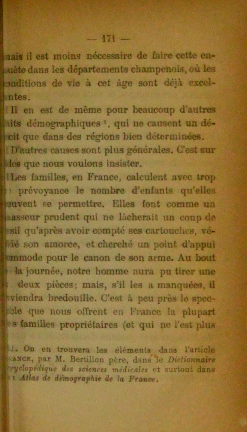 — ni 9ais il est moins nécessaire de (aire cette en- Aiétedans les départements champenois, où les >nditlons de rie à cet jlge sont déjà excel- ' ntes. ' Il en est de même pour beaucoup d'autres lits démc«Taphiquc8 qui no causent un dé- cit que dans des régions bien déterminéee. ; D’autres causes sont plus générales. Cest sur l ies que nous voulons insister. ILes lamillcs, en France, calculent avec trop t prévoyance le nombre d'enfants qu’elles yuvent f;o permettre. Elles font comme un ».asseur prudent qui ne lâcherait un coup de ‘sil qu’après avoir compté ses cartouches, vé- 'ié son amorce, et cherché un point d'appui onamode p>our le canon de son arme. Au bcHit la journée, notre homme aura pu tirer une 1 deux pièces; mais, s'il les a manquées, il viendra bredouille. C’est à peu près le speo- :de que nous offrent en France la plupart ' s familles propriétaires (et qui no l’est plus U On en trouv«ra les éléments dans l'article ASCK, par M. Bertillon père, dans^le Dictionnaire ytlopédique iet seienett médicales et surtont dans