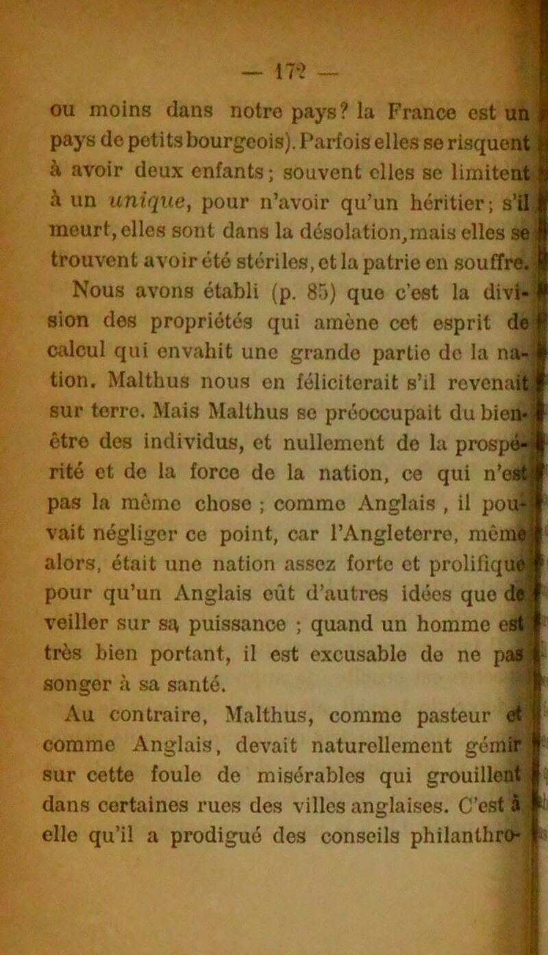 ou moins dans notre pays? la France est unï pays de petits bourgeois). Parfois elles se risquent à avoir deux enfants ; souvent elles se limitent à un unique, pour n’avoir qu’un héritier; s’il, meurt, elles sont dans la désolation,mais elles se i trouvent avoir été stériles, et la patrie en souffre. 1 Nous avons établi (p. 85) que c’est la divi-« sion des propriétés qui amène cet esprit de # calcul qui envahit une grande partie de la na-ji tion. Malthus nous en féliciterait s’il revenait sur terre. Mais Malthus se préoccupait du bien* être des individus, et nullement de la prospé- rité et de la force de la nation, ce qui n’est pas la même chose ; comme Anglais , il pou- vait négliger ce point, car l’Angleterre, mêm^ alors, était une nation assez forte et prolifique pour qu’un Anglais eût d’autres idées que dt veiller sur su puissance ; quand un homme est très bien portant, il est excusable do ne pas songer à sa santé. Au contraire, Malthus, comme pasteur et comme Anglais, devait naturellement gémir sur cette foule de misérables qui grouillent dans certaines rues des villes anglaises. C’est à i elle qu’il a prodigué des conseils philanthro- ;