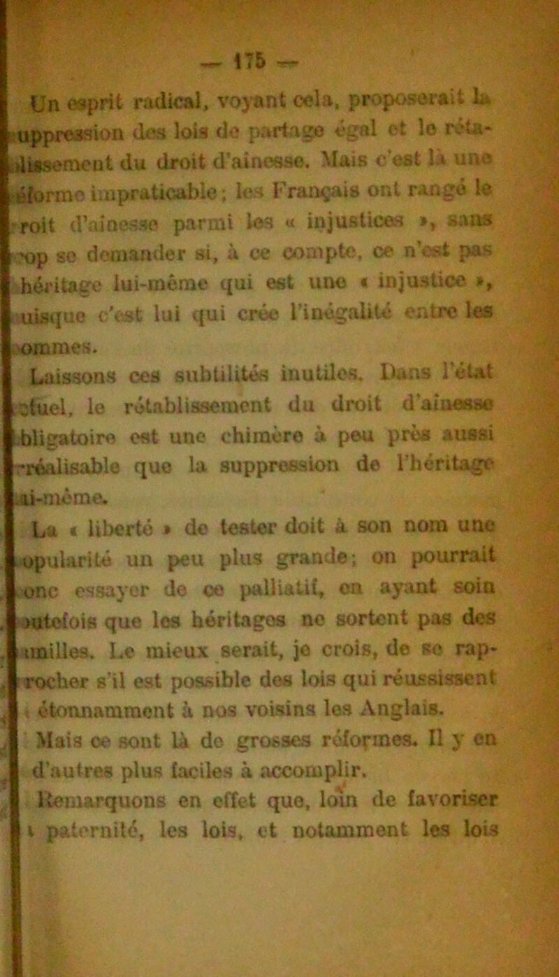 Un oaprit radical, voyant cela, proposerait U oppression des lois do partage égal et lo réta- iliisemcut du droit d’aînosae. Mais c'est la une élormo impraticable ; les Français ont rangé lo roit d’aioesao parmi les « injuslioes », sans Mp 80 demander si, à ce compte, ce n’cst pas héritage lui-méme qui est une « injustice », uisiiue c'est lui qui crée l’inégaUlé entre les onaraes. Laissons ces subtilités inutiles. Dans l’état ctuel, le rétablissement du droit d’aîuesss i.bligatoiro est une chiracre à peu près aussi '‘réalisable quo la suppression de l’héritage .ai-même. La i liberté » de tester doit à son nom une opularité un peu plus grande; on pourrait onc essayer de oe palliatii, on ayant soin jutolois que les héritages no sortent pas des imilles. Le mieux serait, je crois, de so rap- rocher s’il est possible des lois qui réussissent étonnamment à nos voisins les Anglais. Mais oe sont Là do grosses réformes. Il y en d’autres plus faciles à accomplir. Itemarquons en effet que, lom de favoriser i paternité, les lois, et notamment les lois