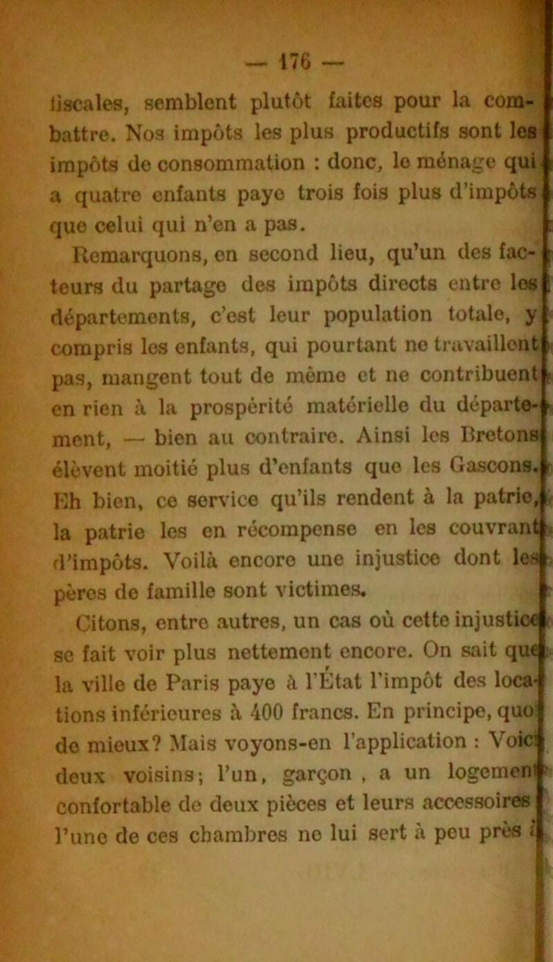 liscales, semblent plutôt faites pour la com- battre. Nos impôts les plus productifs sont les impôts do consommation : donc, le ménage qui. a quatre enfants paye trois fois plus d’impôts que celui qui n’en a pas. Remarquons, on second lieu, qu’un des fac- teurs du partage des impôts directs entre les départements, c’est leur population totale, y compris les enfants, qui pourtant no travaillent pas, mangent tout de mémo et ne contribuent en rien à la prospérité matérielle du départe- jnent, — bien au contraire. Ainsi les Bretons élèvent moitié plus d’enfants que les Ga.scons. Eh bien, ce service qu’ils rendent à la patrie, , la patrie les on récompense en les couvrant < d’impôts. Voilà encore une injustice dont les pères de famille sont victimes. Citons, entre autres, un cas où cette injustice se fait voir plus nettement encore. On sait qu« ; la ville de Paris paye à l’État l’impôt des loca- tions inférieures à 400 francs. En principe, quo do mieux? Mais voyons-en l’application : Voici deux voisins; l’un, garçon, a un logemoni ■ confortable de deux pièces et leurs accessoire l’uno de ces chambres no lui sert à peu près î