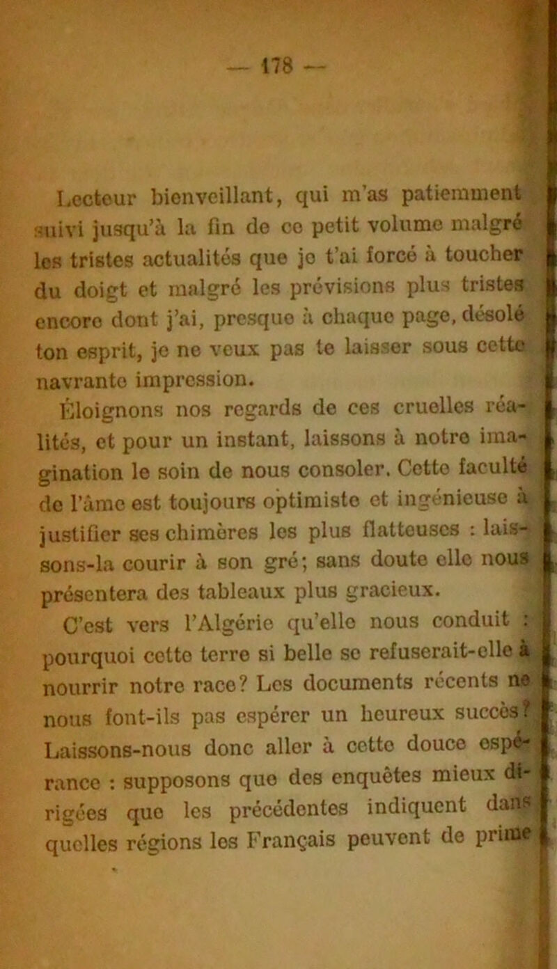 I Lecteur bienveillant, qui m’as patiemment J iUiivi jusqu’à la fin de ce petit volume malgré les tristes actualités que je t’ai forcé à toucher ^ du doigt et malgré les prévisions plus tristes encore dont j’ai, presque à chaque page, désolé ton esprit, je ne veux pas te laisser sous cetto navrante impression. Eloignons nos regards de ces cruelles réa- lités, et pour un instant, laissons à notre ima- gination le soin de nous consoler. Cette faculté do Tâmc est toujours optimiste et ingénieuse a justifier ses chimères les plus flatteuses : lais- sons-la courir à son gré; sans doute elle nous présentera des tableaux plus gracieux. C’est vers l’Algérie qu’elle nous conduit ; pourquoi cette terre si belle se refuserait-elle à nourrir notre race? Les documents récents ne nous font-ils pas e.spércr un heureux succès? Laissons-nous donc aller à cette douce espé- rance ; supposons que des enquêtes mieux di- rigées que les précédentes indiquent dans quelles régions les Français peuvent de prune