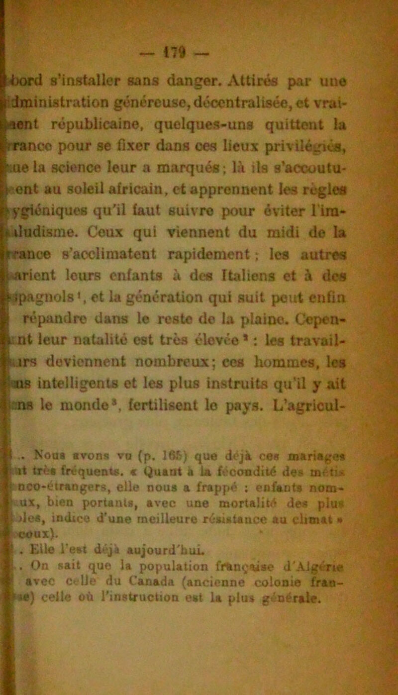 •ixwrd s’installer sans danger. Attirés par une idministration généreuse, décentralisée, et vrai- >ient républicaine, quelques-uns quittent la ïrranco pour se fixer dans œs lieux privilégié», pue la science leur a marqués; là ils s’aocuutu- ^l^'cnt au soleil africain, et apprennent les régies iygiéniques qu'il faut suivre pour éviter l'im- luludisme. Ceux qui viennent du midi de la pranoe s’acclimatent rapidement ; les autre» ^<>aricnt leurs enfants à dos Italiens et à des i'îpagnols et la génération qui suit peut enfin ! répandre dans le reste do la plaine. Cepen- i nt leur natalité est très élevée * : les travail- virs deviennent nombreux; ces liommcs, les OIS intelligents et les plus instruits qu'il y ait nns le monde*, fertilisent le pays. L’agricul- .. Kou* «von* vu (p. 16fi) que déjà ces mariages ut très fréquents. « Quant à U fécondité des méti» Qco-éirangers, elle noua a frappé ; enfants nom- .ux, bien portants, avec une mortalité des plut« des, indice d'une meilleure résistance au climat • ceux). Elle l'est déjà aujourd'hui. On «ait que la population fninçasse J'AJgérie avec ci'Ue du Canada (ancienne colonie fran- } celte où l’instruction est la plus générale.