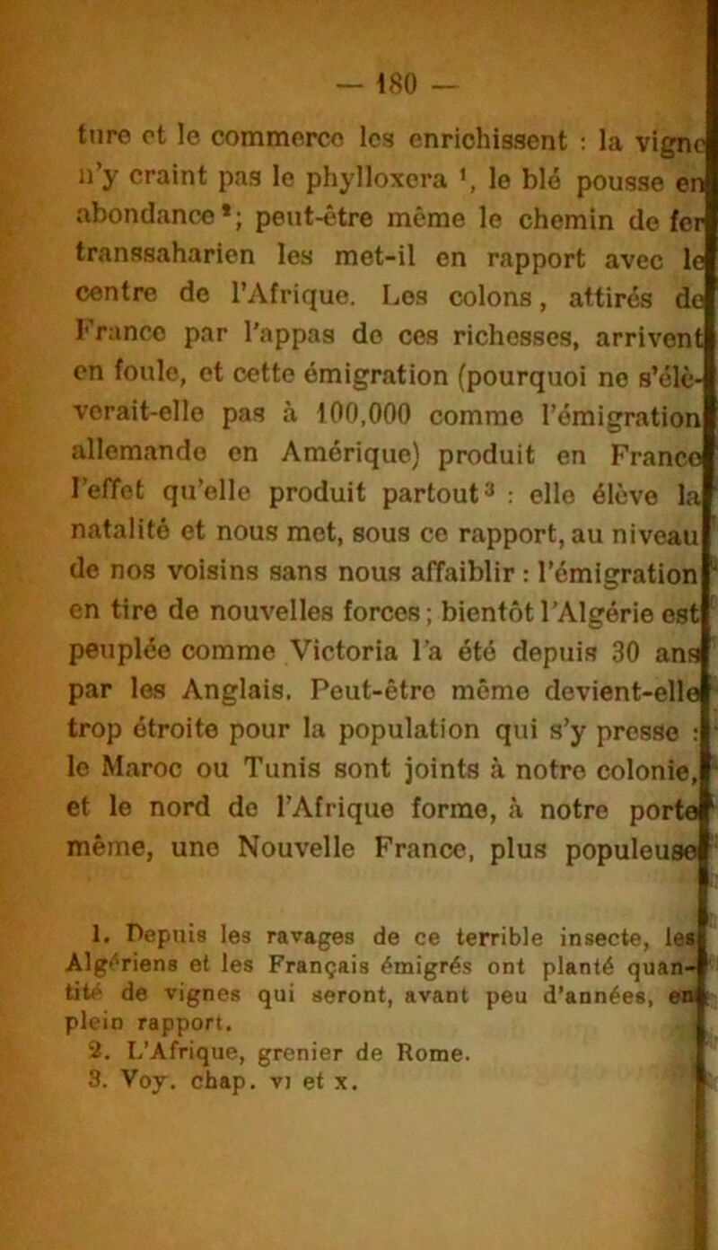 ture ot le commerce les enrichissent : la vigne n’y craint pas le phylloxéra le blé pousse en abondance*; peut-être même le chemin de fer transsaharien les met-il en rapport avec le centre de l’Afrique. Los colons, attirés de l’’rancc par l'appas do ces richesses, arrivent en foule, et cette émigration (pourquoi ne s’élè- verait-elle pas à 100,000 comme l’émigration allemande en Amérique) produit en Franco l’elTot qu’elle produit partout ^ : elle élève la natalité et nous met, sous ce rapport, au niveau de nos voisins sans nous affaiblir : l’émigration en tire de nouvelles forces; bientôt l’Algérie est peuplée comme Victoria l’a été depuis 30 ans par les Anglais. Peut-être môme devient-elle trop étroite pour la population qui s’y presse : le Maroc ou Tunis sont joints à notre colonie, et le nord de l’Afrique forme, <à notre porte même, une Nouvelle France, plus populeuse 1. Depuis les ravages de ce terrible insecte, le» Alg<'’rien8 et les Français émigrés ont planté quan- tité de vignes qui seront, avant peu d’années, «n plein rapport. 2. L’Afrique, grenier de Rome. S. Voy. chap. vi et x. I