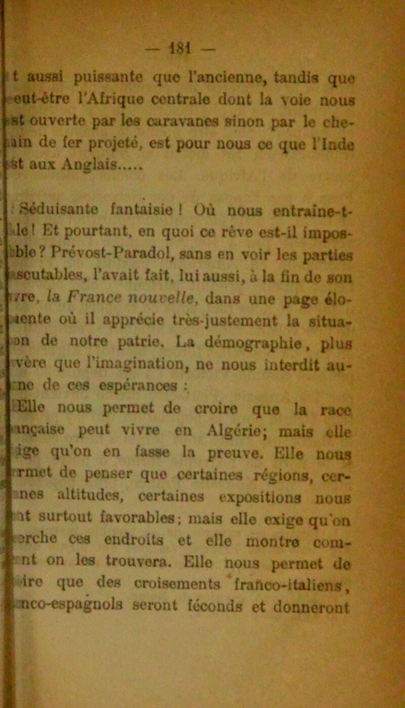 t aussi puissante que l’ancienne, tandis que •eut-être l’Afrique centrale dont la voie nous •st ouverte par les caravanes sinon par le che- min de fer projeté, est pour nous ce que 1 Inde St aux Anglais .Séduisante fantaisie ! Où nous entraine-t- ,'lo ! Et pourtant, en quoi ce rêve est-il impos- tblo? Prévost-Paradol, sans en voir les parties iiscutables, l’avait fait, lui aussi, à la fin do son i.’re, fa France nouvelle, dans une page élo- .«cnte où il apprécie très-justement la situa- on de notre patrie, La démographie, plus vère que l’imagination, no nous interdit au- :no de ces espérances Elle nous permet do croire que la race nnçaise peut vivre en Algérie; mais die ige qu’on en fasse la preuve. Elle nous ■ rmet de penser que certaines régions, ccr- lOes altitudes, certaines expositions nous ’tit surtout favorables; mais elle exige qu’on •arche ces endroits et elle montre cora- • nt on les trouvera. Elle nous permet do 1 -ire que des croisements franco-italiens, I nco-espagnols seront féconds et donneront