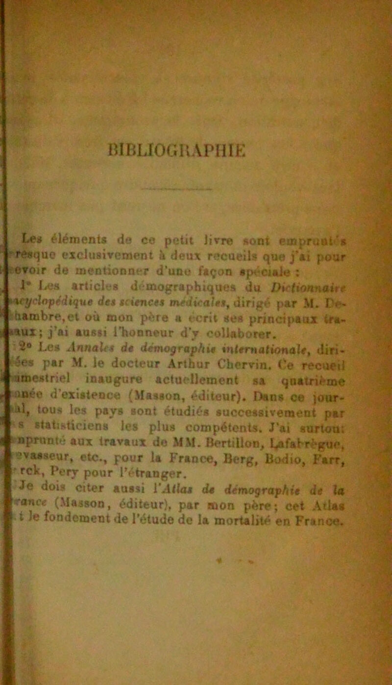 mBLIOGIlAPIilE Le* ÿlément< de ce petit livre «ont ea>pruut'‘s ■ re«quc exclusivement à deux recueils que j'at pour tevoir de mentionm-r d'une façon apéctaie : J* liCs articles di mographiques du Ihrtionnairf Wÿclape'dique de» iciencu méditait*, dirigé par M. De- ..hambre.et où mon père a écrit ses principaux tra- rtux; j’ai aussi l’honneur d’y collaborer. 2* Les ^Innalrr ds démographie <n(*rtia(»onal#, diri* ■ées par M, le docteur Arthur Chcrvin. (!e recueil àœeslriel inaugure actuellement sa quatrième nnée d’existence (Masson, éditeur). Dans ce jour- >j1, tous les pays sont étudiés succossivement par s statisticiens les plus compétents. J’ai surtou; i npnmté aux travaux de MM. Bertillon, Lafahrégue, ’vasaeur, etc., pour la France, Berg, Bodio, Fart, • rck, Pery pour l’étranger. Je dois citer aussi l’Atias ds démographie de la rance (Masson, éditeur), par mon père; cet .\tlat • t le fondement de l’étude de la mortalité en France.