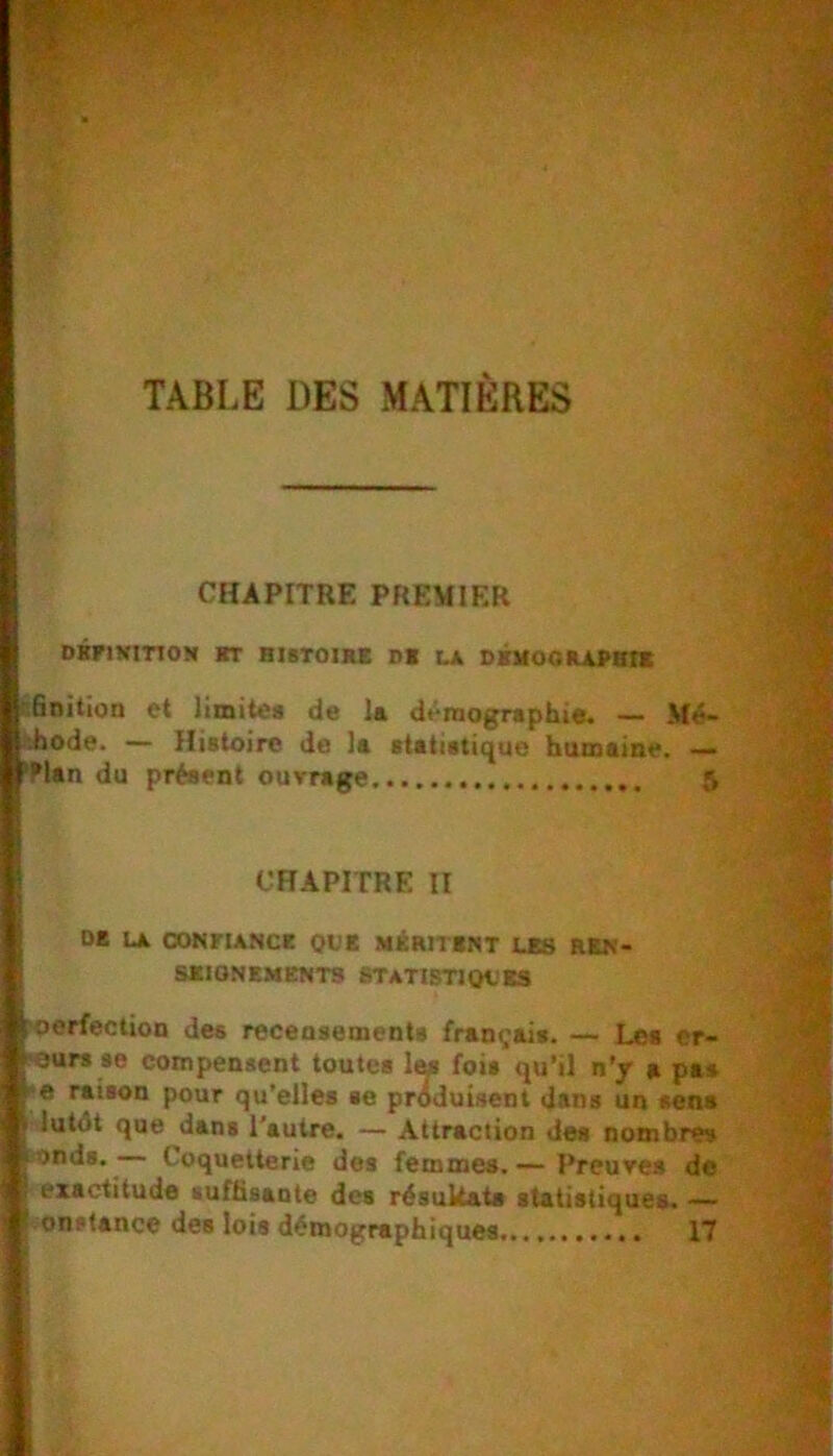 TABLE DES MATIERES CHAPITRE PREMIER DBriNinON «T RISTOnUC B1 LA SXUOOILAPBn cSnition et limitea de la démographie. — Mé- hhode. Histoire de la statistique humaine. — DE LA C»NFIANCE QVK MÉRITENT LES REN- SEIGNEMENTS ETATISTIOL’ES roerfectioD des receosements français. — Les er- <eurs se compensent toutes 1m fois qu’il n’y a pas . 'e raison pour qu’elles se produisent dans un sens , lutOt que dans l'autre. — Attraction des nombres ionds. Coquetterie des femmes. — Preures de exactitude suffisaute des résultats statistiques. — 'Han du présent ouvrage 5 CHAPITRE II 17