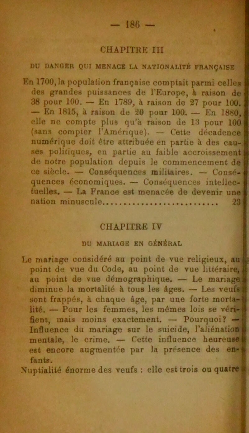 CHAPITRE III DU DANGER QUI MENACE LA NATIONALITÉ FRANÇAISE En 1700,1a population française comptait parmi celle» des grandes puissances de l'Europe, à raison de 38 pour 100. — En 1780, à raison de 27 pour 100. — En 1815, k raison do 20 pour 100. — En 1880, elle ne compte plus qu’à raison de 13 pour 100 (sans compter l’Amérique). — Cette décadence numérique doit être attribuée en partie à des cau- ses politiques, en partie au faible accroissement de notre population depuis le commencement de ce siècle. — Conséquences militaires. — Consé- quences économiques. — Conséquences intellec- tuelles. — La France est menacée de devenir une nation minuscule 23 CHAPITRE IV DU MARIAGE EN GÉNÉRAL Le mariage considéré au point de vue religieux, au point de vue du Code, au point de vue littéraire, au point de vue démographique. — Le mariage diminue la mortalité k tous les âges. — Les veufs sont frappés, à chaque âge, par une forte morta- lité. — Pour les femmes, les mêmes lois se véri- fient, mais moins exactement. — Pourquoi? — Influence du mariage sur le suicide, l’aliénation mentale, le crime. — Cette influence heureuse est encore augmentée par la présence des en- fants. -Nuptialité énorme des veufs : elle est trois ou quatre