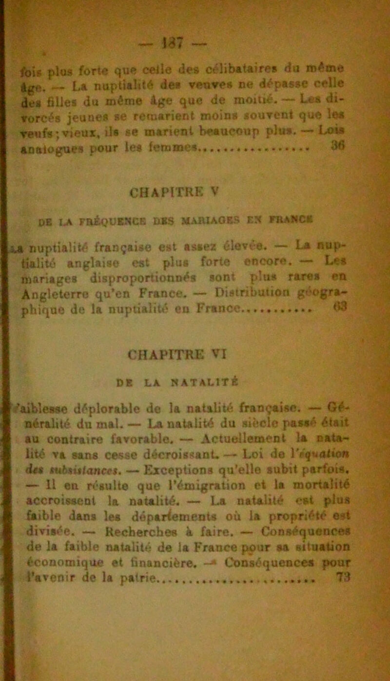 /ois plus forte que celle des célib«i«ire» du m^me L» nuptUlit*^ de§ venre» ne dépasse celle des filles du même âge que de moitié. — Les di- rorcés jeunes se remarient moins sourcnt que les reufs; vieux, ils se marient beaucoup plus, — Lois analogues pour les femmes 36 CHAPITRE V db la fhéoumck n*s maiuaobs ex francb I nuptialité française est assez élevée. — L* nup- tialité anglaise est plus forte encore. — Les mariages disproportionnés sont plus rares en Angleterre qu’en France. — Distribution géogra- phique de la nuptialitii en France 68 CHAPITRE VI DK LA MATALITÉ Vaiblease déplorable de la natidité française. — Gé- néralité du mal. — La natalité du sibelo passé était au contraire favorable. — Actuellement la nata- lité va sans cesse décroissanU — Loi de IVçuolio» d*s tubtitiances. — Exceptions qu’elle subit parfois. — Il en résulte que l’émigration et la mortalité accroissent la natalité. — La natalité est plus faible dans les déparfementa où la propriété est divisée. — Recherches à faire. — Conséquences de la faible natalité de la France pour sa situation économique et financière. -• Conséquences pour l'avenir de la patrie 73