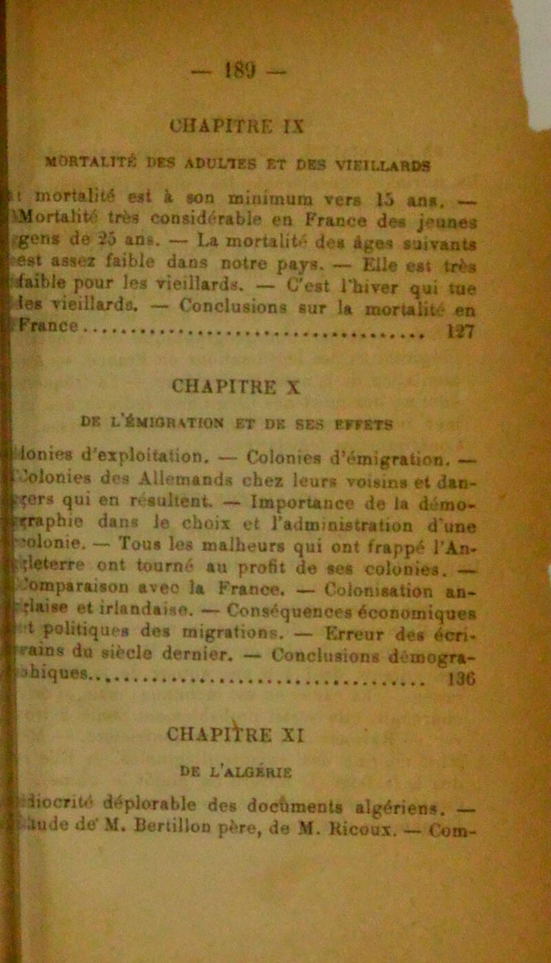 CHAPITRE !X MOHTAUTl!: Des ADüWES ET DES VIEILLARDS Il mortalité eit à «on minimum vera 15 uia, VMorUlité très conaidérablo en France de« jeune* fgen» de 25 an*. — La mortalité de* Age* auivants lest assez faible dans notre paja. — Elle eat trè* fdaible pour les rieillards. — C'eat l'hiver qui tue les vieillards. — Conclusions sur la mortalité en f France CHAPITRE X DE L'ÉMIOntTION ET DE BBS rrfETS Ionie* d’exploitation, •— Colonies d’émigration. — '.olonies dos Allemands chez leurs voisins et dan- r^er* qui en réaulient. — ImporUncc do ia démo- rzniphie dan* le choix et l’administration d'une •'olonie, — Tou* le* malheurs qui ont frappé l’An- çleterre ont tourné au profit de ses colonies, —- Comparaison avec la France. — Colonisation an- .llaise et irlandaise. — Conséquences économiques ■t politique* des migrations. — Erreur des écri- vains du siècle dernier. — Conclusions démogra- 136 CHAPITRE XI de L'aLQBHie ftiiiocrité déplorable des dochmeots algériens. B ilude de’ ,M. liertilloD père, de M. Kicoui. — Com-