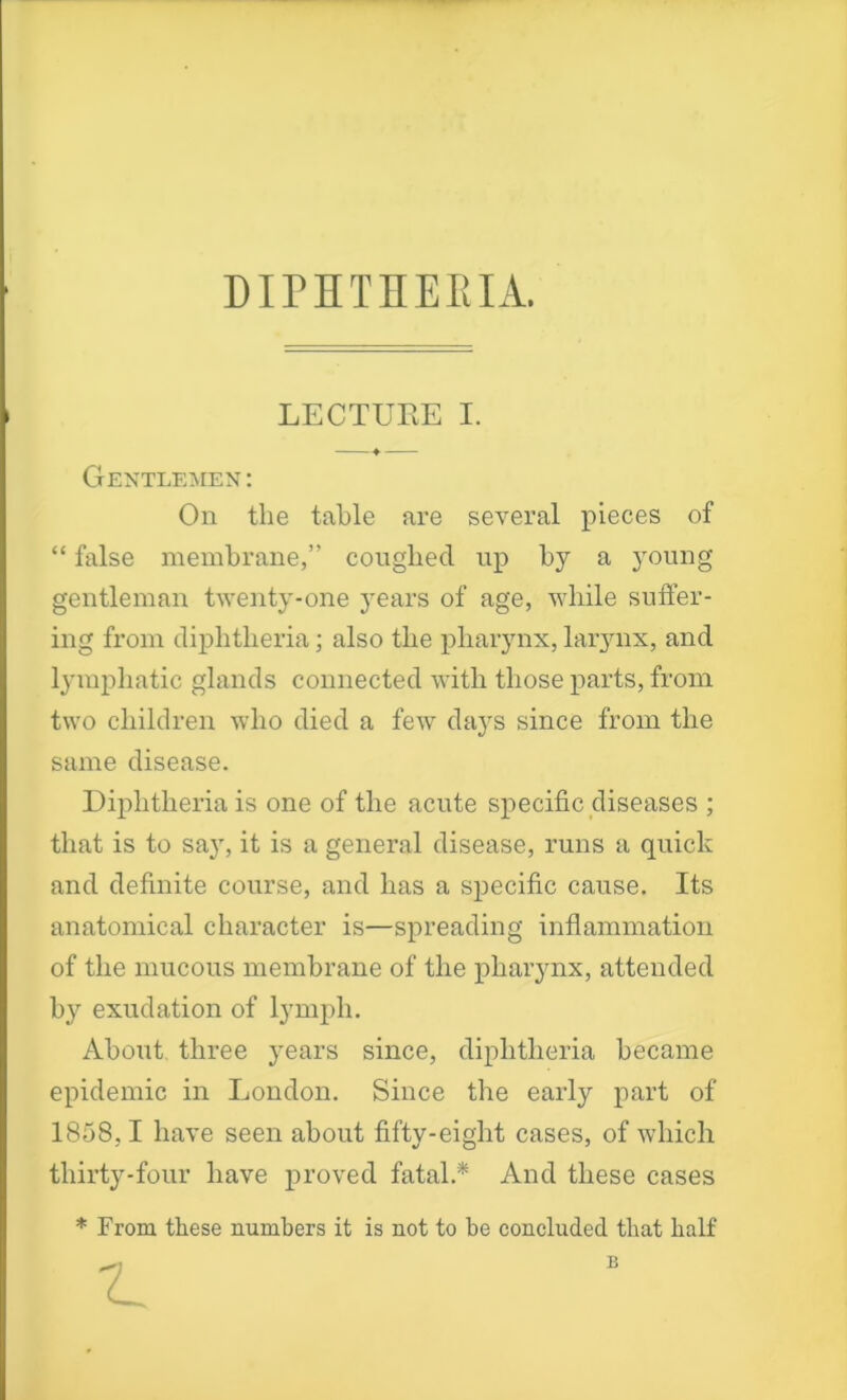 DIPHTHERIA. . LECTURE I. Gentlemen : On the table are several pieces of “ false membrane,” coughed up by a young gentleman twenty-one years of age, while suffer- ing from diphtheria; also the pharynx, larynx, and lymphatic glands connected with those parts, from two children who died a few days since from the same disease. Diphtheria is one of the acute specific diseases ; that is to sa}r, it is a general disease, runs a quick and definite course, and has a specific cause. Its anatomical character is—spreading inflammation of the mucous membrane of the pharynx, attended b}7, exudation of lymph. About three years since, diphtheria became epidemic in London. Since the early part of 1858,1 have seen about fifty-eight cases, of which thirty-four have proved fatal.* And these cases * From these numbers it is not to be concluded that half B