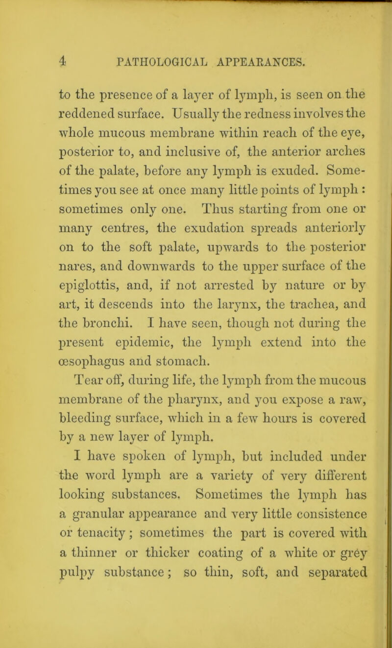 to the presence of a layer of lymph, is seen on the reddened surface. Usually the redness involves the whole mucous membrane within reach of the eye, posterior to, and inclusive of, the anterior arches of the palate, before any lymph is exuded. Some- times you see at once many little points of lymph : sometimes only one. Thus starting from one or many centres, the exudation spreads anteriorly on to the soft palate, upwards to the posterior nares, and downwards to the upper surface of the epiglottis, and, if not arrested by nature or by art, it descends into the larynx, the trachea, and the bronchi. I have seen, though not during the present epidemic, the lymph extend into the oesophagus and stomach. Tear off, during life, the lymph from the mucous membrane of the pharynx, and you expose a raw, bleeding surface, which in a few hours is covered by a new layer of lymph. I have spoken of lymph, but included under the word lymph are a variety of very different looking substances. Sometimes the lymph has a granular appearance and very little consistence or tenacity; sometimes the part is covered with a thinner or thicker coating of a white or grey pulpy substance; so thin, soft, and separated