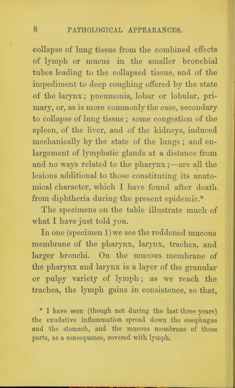 collapse of lung tissue from the combined effects of lymph or mucus in the smaller bronchial tubes leading to the collapsed tissue, and of the impediment to deep coughing offered by the state of the larynx; pneumonia, lobar or lobular, pri- mary, or, as is more commonly the case, secondary to collapse of lung tissue ; some congestion of the spleen, of the liver, and of the kidneys, induced mechanically by the state of the lungs ; and en- largement of lymphatic glands at a distance from and no ways related to the pharynx;—are all the lesions additional to those constituting its anato- mical character, which I have found after death from diphtheria during the present epidemic.* The specimens on the table illustrate much of what I have just told jtou. In one (specimen 1) we see the reddened mucous membrane of the pharynx, larynx, trachea, and larger bronchi. On the mucous membrane of the pharynx and larynx is a la}rer of the granular or pulpy variety of lymph; as we reach the trachea, the lymph gains in consistence, so that, * I have seen (though not during the last three years) the exudative inflammation spread down the oesophagus and the stomach, and the mucous membrane of those parts, as a consequence, covered with lymph.