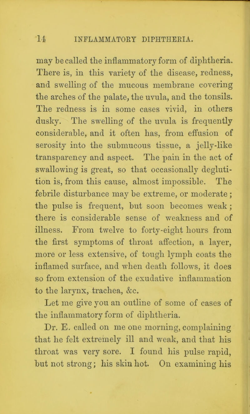 may be called the inflammatory form of diphtheria. There is, in this variety of the disease, redness, and swelling of the mucous membrane covering the arches of the palate, the uvula, and the tonsils. The redness is in some cases vivid, in others dusky. The swelling of the uvula is frequently considerable, and it often has, from effusion of serosity into the submucous tissue, a jelly-like transparency and aspect. The pain in the act of swallowing is great, so that occasionally degluti- tion is, from this cause, almost impossible. The febrile disturbance may be extreme, or moderate ; the pulse is frequent, but soon becomes weak; there is considerable sense of weakness and of illness. From twelve to forty-eight hours from the first symptoms of throat affection, a layer, more or less extensive, of tough lymph coats the inflamed surface, and when death follows, it does so from extension of the exudative inflammation to the larynx, trachea, &c. Let me give you an outline of some of cases of the inflammatory form of diphtheria. Dr. E. called on me one morning, complaining that he felt extremely ill and weak, and that his throat was very sore. I found his pulse rapid, but not strong; his skin hot. On examining his