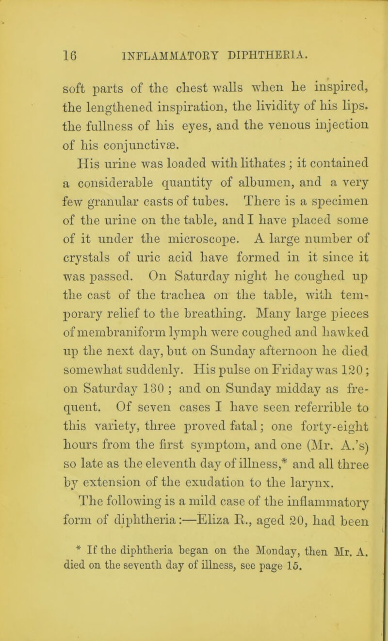 soft parts of the chest walls when he inspired, the lengthened inspiration, the lividity of his lips, the fullness of his eyes, and the venous injection of his conjunctivas. His urine was loaded with lithates; it contained a considerable quantity of albumen, and a very few granular casts of tubes. There is a specimen of the urine on the table, and I have placed some of it under the microscope. A large number of crystals of uric acid have formed in it since it was passed. On Saturday night he coughed up the cast of the trachea on the table, with tem- porary relief to the breathing. Many large pieces of membraniform lymph were coughed and hawked up the next day, but on Sunday afternoon he died somewhat suddenly. His pulse on Friday was 120 ; on Saturday 130 ; and on Sunday midday as fre- quent. Of seven cases I have seen referrible to this variety, three proved fatal; one forty-eight hours from the first symptom, and one (Mr. A.’s) so late as the eleventh day of illness,* and all three b^^ extension of the exudation to the larynx. The following is a mild case of the inflammatory form of diphtheria:—Eliza R., aged 20, had been * If the diphtheria began on the Monday, then Mr. A. died on the seventh day of illness, see page 15.