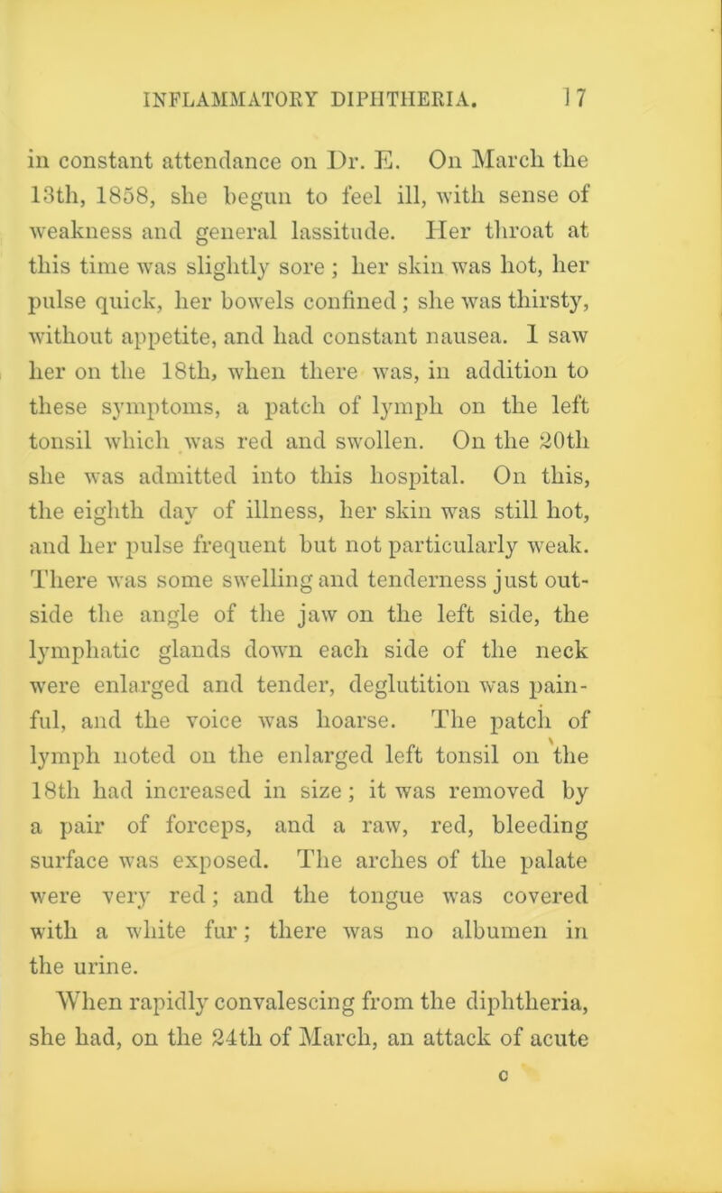 in constant attendance on Dr. E. On Marcli the 13th, 1858, she begun to feel ill, with sense of weakness and general lassitude. Her throat at this time was slightly sore ; her skin was hot, her pulse quick, her bowels confined ; she was thirsty, •without appetite, and had constant nausea. 1 saw her on the 18th, when there was, in addition to these symptoms, a patch of lymph on the left tonsil which was red and swollen. On the 20th she was admitted into this hospital. On this, the eighth day of illness, her skin was still hot, and her pulse frequent hut not particularly weak. There was some swelling and tenderness just out- side the angle of the jaw on the left side, the lymphatic glands down each side of the neck were enlarged and tender, deglutition was pain- ful, and the voice was hoarse. The patch of lymph noted on the enlarged left tonsil on the 18th had increased in size; it was removed by a pair of forceps, and a raw, red, bleeding surface was exposed. The arches of the palate were very red; and the tongue was covered with a white fur; there was no albumen in the urine. When rapidly convalescing from the diphtheria, she had, on the 24tli of March, an attack of acute