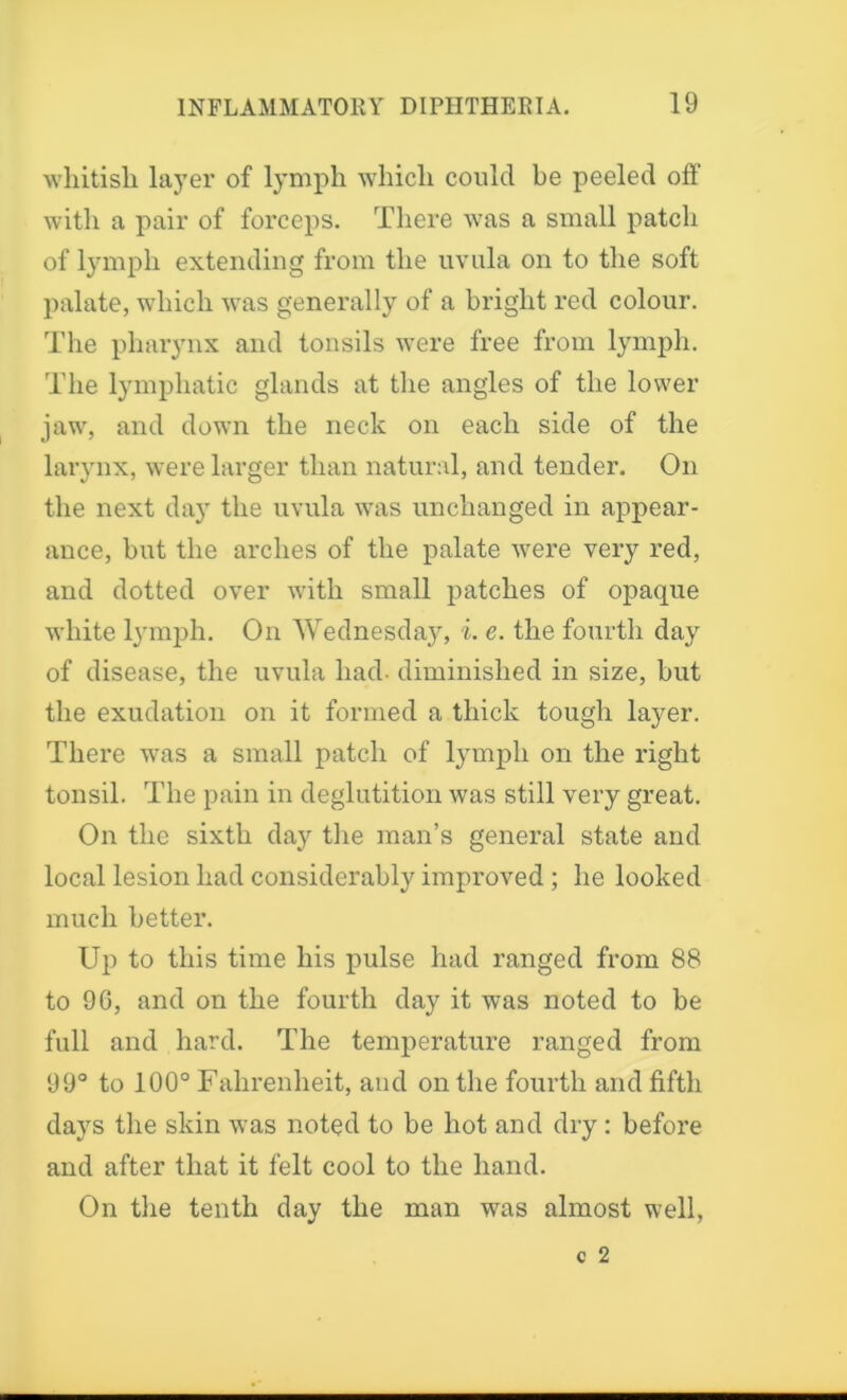 whitish layer of lymph which could be peeled off with a pair of forceps. There was a small patch of lymph extending from the uvula on to the soft palate, which was generally of a bright red colour. The pharynx and tonsils were free from lymph. The lymphatic glands at the angles of the lower jaw, and down the neck on each side of the larynx, were larger than natural, and tender. On the next day the uvula was unchanged in appear- ance, but the arches of the palate were very red, and dotted over with small patches of opaque white lymph. On Wednesday, i. e. the fourth day of disease, the uvula had- diminished in size, but the exudation on it formed a thick tough layer. There was a small patch of lymph on the right tonsil. The pain in deglutition was still very great. On the sixth day the man’s general state and local lesion had considerably improved ; he looked much better. Up to this time his pulse had ranged from 88 to 90, and on the fourth day it was noted to be full and hard. The temperature ranged from 99° to 100° Fahrenheit, and on the fourth and fifth days the skin was noted to be hot and dry: before and after that it felt cool to the hand. On the tenth day the man was almost well,