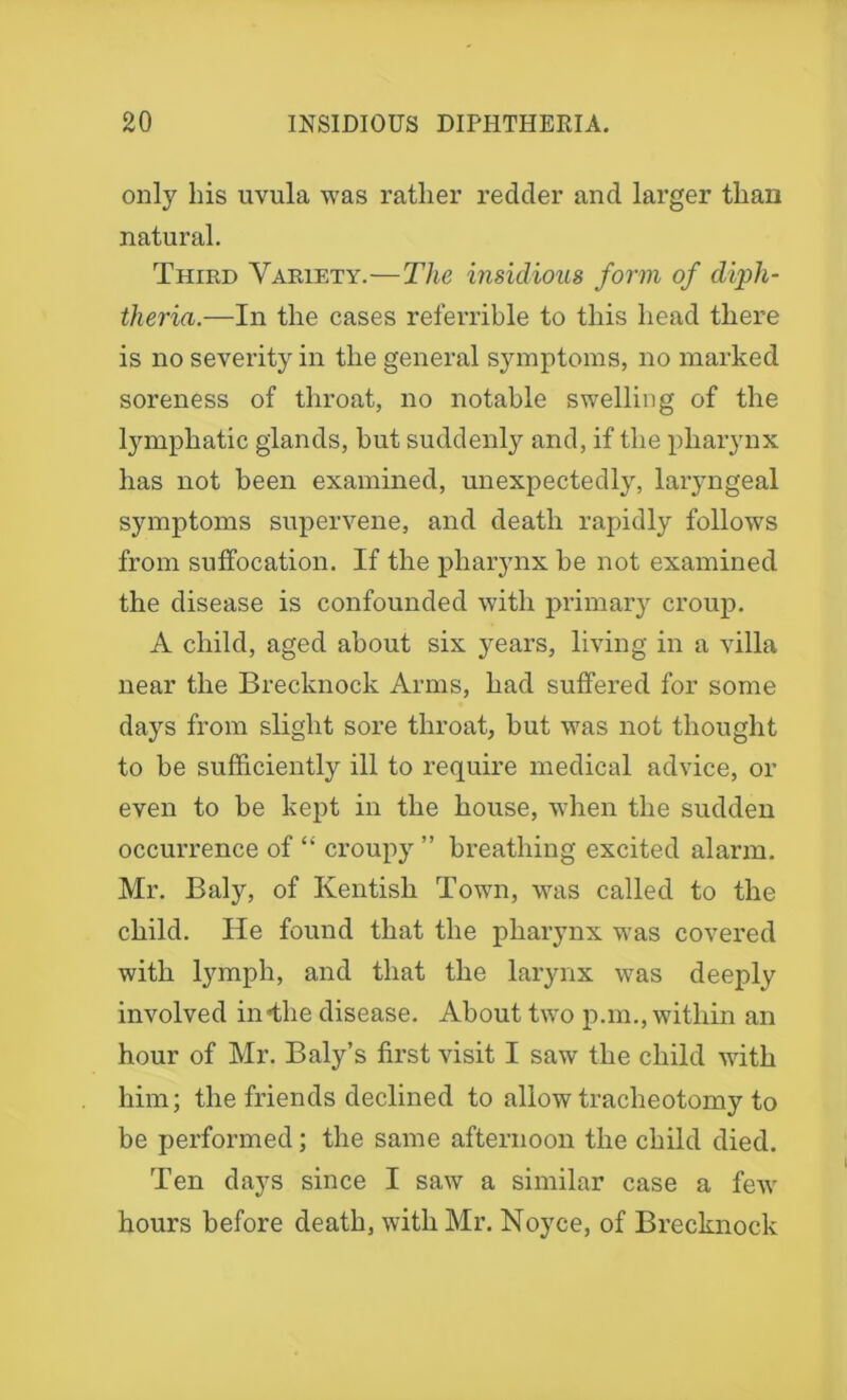 only his uvula was rather redder and larger than natural. Third Variety.—The insidious form of diph- theria.—In the cases referrible to this head there is no severity in the general symptoms, no marked soreness of throat, no notable swelling of the lymphatic glands, but suddenly and, if the pharynx has not been examined, unexpectedly, laryngeal symptoms supervene, and death rapidly follows from suffocation. If the pharynx be not examined the disease is confounded with primary croup. A child, aged about six years, living in a villa near the Brecknock Arms, had suffered for some days from slight sore throat, but was not thought to be sufficiently ill to require medical advice, or even to be kept in the house, when the sudden occurrence of “ croup}r ” breathing excited alarm. Mr. Baly, of Kentish Town, was called to the child. He found that the pharynx was covered with lymph, and that the larynx was deeplv involved in«the disease. About two p.m., within an hour of Mr. Baly’s first visit I saw the child with him; the friends declined to allow tracheotomy to be performed; the same afternoon the child died. Ten days since I saw a similar case a few hours before death, with Mr. Noyce, of Brecknock
