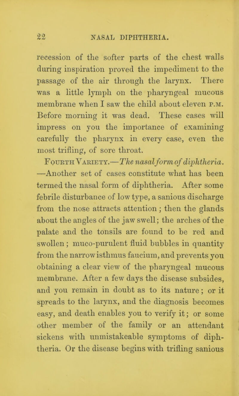 99 (W recession of the softer parts of the chest walls during inspiration proved the impediment to the passage of the air through the larynx. There was a little lymph on the pharyngeal mucous membrane when I saw the child about eleven p.m. Before morning it was dead. These cases will impress on you the importance of examining carefully the pharynx in every case, even the most trifling, of sore throat. F ourth Variety.—The nasal form of diphtheria. —Another set of cases constitute what has been termed the nasal form of diphtheria. After some febrile disturbance of low type, a sanious discharge from the nose attracts attention; then the glands about the angles of the jaw swell; the arches of the palate and the tonsils are found to be red and swollen ; muco-purulent fluid bubbles in quantity from the narrow isthmus faucium, and prevents you obtaining a clear view of the pharyngeal mucous membrane. After a few days the disease subsides, and you remain in doubt as to its nature; or it spreads to the larynx, and the diagnosis becomes easy, and death enables you to verify it; or some other member of the family or an attendant sickens with unmistakeable symptoms of diph- theria. Or the disease begins with trifling sanious